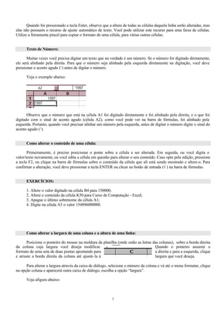 Quando for pressionado a tecla Enter, observe que a altura de todas as células daquela linha serão alteradas, mas
elas não possuem o recurso de ajuste automático de texto. Você pode utilizar este recurso para uma faixa de células.
Utilize a ferramenta pincel para copiar o formato de uma célula, para várias outras células.


      Texto de Número:

       Muitas vezes você precisa digitar um texto que na verdade é um número. Se o número for digitado diretamente,
ele será alinhado pela direita. Para que o número seja alinhado pela esquerda diretamente na digitação, você deve
pressionar o acento agudo (‘) antes de digitar o número.

      Veja o exemplo abaixo:




       Observe que o número que está na célula A1 foi digitado diretamente e foi alinhado pela direita, e o que foi
digitado com o sinal de acento agudo (célula A2), como você pode ver na barra de fórmulas, foi alinhado pela
esquerda. Portanto, quando você precisar alinhar um número pela esquerda, antes de digitar o número digite o sinal do
acento agudo (‘).


      Como alterar o conteúdo de uma célula:

       Primeiramente, é preciso posicionar o ponte sobre a célula a ser alterada. Em seguida, ou você digita o
valor/texto novamente, ou você edita a célula em questão para alterar o seu conteúdo. Caso opte pela edição, pressione
a tecla F2, ou clique na barra de fórmulas sobre o conteúdo da célula que ali está sendo mostrado e altere-o. Para
confirmar a alteração, você deve pressionar a tecla ENTER ou clicar no botão de entrada (√ ) na barra de fórmulas.


      EXERCÍCIOS:

      1. Altere o valor digitado na célula B4 para 150000;
      2. Altere o conteúdo da célula K50 para Curso de Computação - Excel;
      3. Apague o último sobrenome da célula A1;
      4. Digite na célula A5 o valor 154896000000.




      Como alterar a largura de uma coluna e a altura de uma linha:

      Posicione o ponteiro do mouse na moldura da planilha (onde estão as letras das colunas), sobre a borda direita
da coluna cuja largura você deseja modificar.                                     Quando o ponteiro assumir o
formato de uma seta de duas pontas apontando para                                 a direita e para a esquerda, clique
e arraste a borda direita da coluna até ajustá-la à                               largura que você deseja.

      Para alterar a largura através da caixa de diálogo, selecione o número da coluna e vá até o menu formatar, clique
na opção coluna e aparecerá outra caixa de diálogo, escolha a opção “largura”.

      Veja afigura abaixo:



                                                           7
 