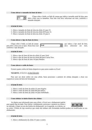 Como alterar o tamanho da fonte de letra:

                                       Clique sobre o botão, ao lado do campo que indica o tamanho atual da letra, para
                                abrir a lista com os tamanhos. Esta lista você deve selecionar um item, conforme o
                                tamanho desejado.


      EXERCÍCIOS:

      1. Altere o tamanho da fonte de letra da célula A1 para 18.
      2. Altere o tamanho da fonte de letra da célula K50 para 16.
      3. Altere o tamanho da fonte de letra da célula A5 para 6.


      Como alterar o tipo da fonte de letra:

      Clique sobre o botão, ao lado do campo                                         que indica o tipo atual da letra,
para abrir a lista com os tipos. Desta lista você                                    deve selecionar um item,
conforme o tipo desejado.

      EXERCÍCIOS:

      1. Altere o tipo de fonte de letra da célula A1 para Arial.
      2. Altere o tipo da fonte de letra da célula B4 para Currier New.
      3. Altere o tipo da fonte de letra A4 para Modern.


      Como alterar o estilo da fonte:

      Existem quatro estilos de fontes disponíveis para serem usados no Excel:

      NEGRITO, ITÁLICO e SUBLINHADO

      Para usar um deste estilos em uma célula, basta posicionar o ponteiro de células desejada e clicar nos
respectivos ícones da barra de formatação.


      EXERCÍCIOS:

      1. Altere o estilo da fonte da célula A1 para Negrito.
      2. Altere o estilo da fonte da célula B4 para Itálico.
      3. Altere o estilo da fonte da célula A4 para Sublinhado.


      Como alinhar os dados dentro das células:

       Ao digitar uma informação para uma célula, o Excel usa o alinhamento padrão
para aquele tipo de dado. Para alterar o alinhamento, posicione o ponteiro na célula a
ser alterada e clique em um dos botões de alinhamento: ou à esquerda, ou à direita, ou
ao centro. Células do tipo numérico que ainda não tenham sido formatadas também podem ser modificadas no seu
alinhamento.


      EXERCÍCIOS:

      1. Altere o alinhamento da célula A1 para o centro;

                                                            9
 