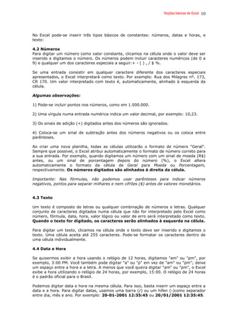 Noções básicas de Excel 10
No Excel pode-se inserir três tipos básicos de constantes: números, datas e horas, e
texto:
4.2 Números
Para digitar um número como valor constante, clicamos na célula onde o valor deve ser
inserido e digitamos o número. Os números podem incluir caracteres numéricos (de 0 a
9) e qualquer um dos caracteres especiais a seguir:+ - ( ) , / $ %.
Se uma entrada consistir em qualquer caractere diferente dos caracteres especiais
apresentados, o Excel interpretará como texto. Por exemplo: Rua dos Milagres nº. 173,
CR 170. Um valor interpretado com texto é, automaticamente, alinhado à esquerda da
célula.
Algumas observações:
1) Pode-se incluir pontos nos números, como em 1.000.000.
2) Uma vírgula numa entrada numérica indica um valor decimal, por exemplo: 10,23.
3) Os sinais de adição (+) digitados antes dos números são ignorados.
4) Coloca-se um sinal de subtração antes dos números negativos ou os coloca entre
parênteses.
Ao criar uma nova planilha, todas as células utilizarão o formato de número "Geral".
Sempre que possível, o Excel atribui automaticamente o formato de número correto para
a sua entrada. Por exemplo, quando digitamos um número com um sinal de moeda (R$)
antes, ou um sinal de porcentagem depois do número (%), o Excel altera
automaticamente o formato da célula de Geral para Moeda ou Porcentagem,
respectivamente. Os números digitados são alinhados à direita da célula.
Importante: Nas fórmulas, não podemos usar parênteses para indicar números
negativos, pontos para separar milhares e nem cifrões ($) antes de valores monetários.
4.3 Texto
Um texto é composto de letras ou qualquer combinação de números e letras. Qualquer
conjunto de caracteres digitados numa célula que não for interpretado pelo Excel como
número, fórmula, data, hora, valor lógico ou valor de erro será interpretado como texto.
Quando o texto for digitado, os caracteres serão alinhados à esquerda na célula.
Para digitar um texto, clicamos na célula onde o texto deve ser inserido e digitamos o
texto. Uma célula aceita até 255 caracteres. Pode-se formatar os caracteres dentro de
uma célula individualmente.
4.4 Data e Hora
Se quisermos exibir a hora usando o relógio de 12 horas, digitamos "am" ou "pm", por
exemplo, 3:00 PM. Você também pode digitar "a" ou "p" em vez de "am" ou "pm"; deixe
um espaço entre a hora e a letra. A menos que você queira digitar "am" ou "pm", o Excel
exibe a hora utilizando o relógio de 24 horas, por exemplo, 15:00. O relógio de 24 horas
é o padrão oficial para o Brasil.
Podemos digitar data e hora na mesma célula. Para isso, basta inserir um espaço entre a
data e a hora. Para digitar datas, usamos uma barra (/) ou um hífen (-)como separador
entre dia, mês e ano. Por exemplo: 20-01-2001 12:35:45 ou 20/01/2001 12:35:45.
 