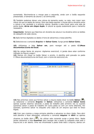 Noções básicas de Excel 12
aumentado. Movimenta-se o mouse para a esquerda, ainda com o botão esquerdo
pressionado. O tamanho da coluna C vai diminuindo.
7) Também podemos deixar uma coluna do tamanho exato, ou seja, nem maior nem
menor do que os dados da coluna. Para isso basta apontar o mouse para a divisória entre
a coluna a ser ajustada e a próxima coluna. Quando a seta trocar para uma seta de
ponta dupla, dá-se um clique duplo. A coluna se ajusta exatamente para o tamanho
necessário.
Importante: Sempre que falarmos em divisória da coluna é na divisória entre os botões
do cabeçalho de cada coluna.
8) Após termos digitados os dados é hora de salvarmos a nossa planilha.
9) Seleciona-se o comando Arquivo -> Salvar Como. Surge janela Salvar Como.
10) Utilizamos a lista Salvar em, para navegar até a pasta C:Meus
documentosCurso de Excel.
11) No campo Nome do arquivo: digitamos exercicio2. A janela deve estar conforme
indicado na Figura a seguir:
12) Damos um clique no botão Salvar e pronto. A planilha será gravada na pasta
C:Meus documentosCurso de Excel, com o nome de exercicio2.xls.
13) Nas próximas vezes que formos salvar o arquivo basta clicar no botão Salvar ( ),
ou selecionar o comando Arquivo -> Salvar. Utilizamos o comando Salvar Como
apenas quando estamos salvando a pasta de trabalho pela primeira vez ou quando
queremos salvar a pasta de trabalho em outra pasta ou com um nome diferente. Por
exemplo, queremos salvar no disquete uma cópia de um arquivo que está no Disco
Rígido.
14) Com isso criamos a nossa primeira planilha e salvamos no disco rígido. Para abrir
esta planilha e fazer alterações, utilizamos o comando Arquivo -> Abrir ou apenas
clicamos no botão Abrir ( ). Ao utilizar este comando surge a janela Abrir. Nesta
janela utilizamos a lista Examinar para navegar até a pasta ou subpasta onde está o
arquivo.xls a ser aberto. Uma vez encontrada a pasta onde está o arquivo, damos um
 