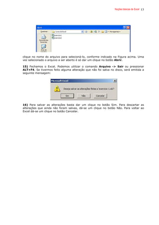 Noções básicas de Excel 13
clique no nome do arquivo para selecioná-lo, conforme indicado na Figura acima. Uma
vez selecionado o arquivo a ser aberto é só dar um clique no botão Abrir.
15) Fechamos o Excel. Podemos utilizar o comando Arquivo -> Sair ou pressionar
ALT+F4. Se tivermos feito alguma alteração que não foi salva no disco, será emitida a
seguinte mensagem:
16) Para salvar as alterações basta dar um clique no botão Sim. Para descartar as
alterações que ainda não foram salvas, dá-se um clique no botão Não. Para voltar ao
Excel dá-se um clique no botão Cancelar.
 