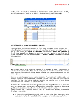 Noções básicas de Excel 5
pontos (:) e o endereço da última célula (canto inferior direito). Por exemplo: B2:B7 ,
representa a faixa de células de B2 até B7, conforme indicado na figura abaixo.
2.3 O conceito de pastas de trabalho e planilha
Quando criamos uma ou mais planilhas no Excel, estas são salvas em um arquivo com
extensão .xls . Um conjunto de uma ou mais planilhas, salvas em um arquivo.xls, é o
que o Excel chama de "Pasta de Trabalho". Em resumo: "Pasta de Trabalho =
Arquivo.xls gravado no disco". Ao abrirmos uma nova pasta de trabalho, esta é
criada, por padrão, com três planilhas ( Plan1 , Plan2 e Plan3 ), conforme indicado na
figura a seguir.
No Microsoft Excel, uma pasta de trabalho é o arquivo no qual trabalhamos e
armazenamos nossos dados. Pelo fato de cada pasta de trabalho poder conter uma ou
mais planilhas, poderemos organizar vários tipos de informações relacionadas em um
único arquivo.
Usam-se as planilhas para listar e analisar os dados. Podemos inserir e editar dados em
diversas planilhas simultaneamente e realizar cálculos com base nos dados dessas
planilhas. Ao criar um gráfico, pode-se colocá-lo na planilha com os seus dados
relacionados ou em uma folha de gráfico separada.
Os nomes das planilhas aparecem nas guias localizadas na parte inferior da janela da
pasta de trabalho. Para mover-se entre as planilhas, basta clicar na guia da planilha na
qual desejamos colocar o foco. O nome da planilha ativa fica em negrito.
Podemos inserir até 30 planilhas em uma Pasta de Trabalho. Uma analogia interessante
de utilizar é a seguinte:
A pasta de trabalho (arquivo.xls) é como se fosse uma pasta tradicional, onde
guardarmos folhas de papel. Cada folha de papel é como se fosse uma planilha.
 