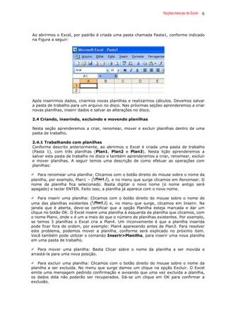 Noções básicas de Excel 6
Ao abrirmos o Excel, por padrão é criada uma pasta chamada Pasta1, conforme indicado
na Figura a seguir:
Após inserirmos dados, criarmos novas planilhas e realizarmos cálculos. Devemos salvar
a pasta de trabalho para um arquivo no disco. Nas próximas seções aprenderemos a criar
novas planilhas, inserir dados e salvar as alterações no disco.
2.4 Criando, inserindo, excluindo e movendo planilhas
Nesta seção aprenderemos a criar, renomear, mover e excluir planilhas dentro de uma
pasta de trabalho.
2.4.1 Trabalhando com planilhas
Conforme descrito anteriormente, ao abrirmos o Excel é criada uma pasta de trabalho
(Pasta 1), com três planilhas (Plan1, Plan2 e Plan3). Nesta lição aprenderemos a
salvar esta pasta de trabalho no disco e também aprenderemos a criar, renomear, excluir
e mover planilhas. A seguir temos uma descrição de como efetuar as operações com
planilhas:
Para renomear uma planilha: Clicamos com o botão direito do mouse sobre o nome da
planilha, por exemplo, Plan1 – ( ), e no menu que surge clicamos em Renomear. O
nome da planilha fica selecionado. Basta digitar o novo nome (o nome antigo será
apagado) e teclar ENTER. Feito isso, a planilha já aparece com o novo nome.
Para inserir uma planilha: Clicamos com o botão direito do mouse sobre o nome de
uma das planilhas existentes ( ) e, no menu que surge, clicamos em Inserir. Na
janela que é aberta, deve-se certificar que a opção Planilha esteja marcada e dar um
clique no botão OK. O Excel insere uma planilha à esquerda da planilha que clicamos, com
o nome Planx, onde x é um a mais do que o número de planilhas existentes. Por exemplo,
se temos 3 planilhas o Excel cria a Plan4. Um inconveniente é que a planilha inserida
pode ficar fora de ordem, por exemplo: Plan4 aparecendo antes de Plan3. Para resolver
este problema, podemos mover a planilha, conforme será explicado no próximo item.
Você também pode utilizar o comando Inserir>Planilha, para inserir uma nova planilha
em uma pasta de trabalho.
Para mover uma planilha: Basta Clicar sobre o nome da planilha a ser movida e
arrastá-la para uma nova posição.
Para excluir uma planilha: Clicamos com o botão direito do mouse sobre o nome da
planilha a ser excluída. No menu que surge damos um clique na opção Excluir. O Excel
emite uma mensagem pedindo confirmação e avisando que uma vez excluída a planilha,
os dados dela não poderão ser recuperados. Dá-se um clique em OK para confirmar a
exclusão.
 