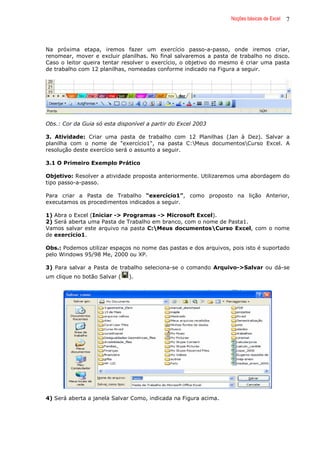 Noções básicas de Excel 7
Na próxima etapa, iremos fazer um exercício passo-a-passo, onde iremos criar,
renomear, mover e excluir planilhas. No final salvaremos a pasta de trabalho no disco.
Caso o leitor queira tentar resolver o exercício, o objetivo do mesmo é criar uma pasta
de trabalho com 12 planilhas, nomeadas conforme indicado na Figura a seguir.
Obs.: Cor da Guia só esta disponível a partir do Excel 2003
3. Atividade: Criar uma pasta de trabalho com 12 Planilhas (Jan à Dez). Salvar a
planilha com o nome de "exercício1", na pasta C:Meus documentosCurso Excel. A
resolução deste exercício será o assunto a seguir.
3.1 O Primeiro Exemplo Prático
Objetivo: Resolver a atividade proposta anteriormente. Utilizaremos uma abordagem do
tipo passo-a-passo.
Para criar a Pasta de Trabalho “exercício1”, como proposto na lição Anterior,
executamos os procedimentos indicados a seguir.
1) Abra o Excel (Iniciar -> Programas -> Microsoft Excel).
2) Será aberta uma Pasta de Trabalho em branco, com o nome de Pasta1.
Vamos salvar este arquivo na pasta C:Meus documentosCurso Excel, com o nome
de exercicio1.
Obs.: Podemos utilizar espaços no nome das pastas e dos arquivos, pois isto é suportado
pelo Windows 95/98 Me, 2000 ou XP.
3) Para salvar a Pasta de trabalho seleciona-se o comando Arquivo->Salvar ou dá-se
um clique no botão Salvar ( ).
4) Será aberta a janela Salvar Como, indicada na Figura acima.
 