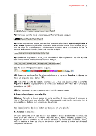 Noções básicas de Excel 9
7) O nome da planilha ficará selecionado, conforme indicado a seguir:
8) Não se movimenta o mouse nem se clica no nome selecionado, apenas digitamos o
novo nome. Quando digitarmosr a primeira letra do novo nome, todo o nome antigo
será excluído. No nosso exemplo, simplesmente digita-se Jan e pressiona-se ENTER. A
planilha terá sido renomeada, conforme indicado a seguir:
9) Repetem-se os passos 6, 7 e 8, para renomear as demais planilhas. No final a pasta
de trabalho deverá estar conforme indicado a seguir.
Obs. No Excel 2003 podemos colorir as guias.
10) Salvam-se as alterações. Para isso seleciona-se o comando Arquivo -> Salvar ou
dá-se um clique no botão Salvar ( ).
11) Fechamos a pasta de trabalho exercicio1.xls . Para isso selecionamos o comando
Arquivo -> Fechar ou pressionamos a combinação de teclas Alt+F4 ou dá-se um clique
no botão fechar ( ).
12) Com isso encerramos o nosso primeiro exemplo passo-a-passo.
4. Inserindo dados em uma planilha
Objetivo: Aprender a inserir dados em uma planilha. O nosso objetivo é aprender a
inserir informações em uma planilha. Não nos preocuparemos, neste momento, com a
formatação dos dados e com a realização de cálculos.
Dois tipos diferentes de dados podem ser digitados em uma planilha:
4.1 Valores constantes
Um valor constante é um tipo de dado que podemos digitar diretamente na célula. Ele
pode estar em formato de número, incluindo datas, horas, moedas, porcentagens,
frações ou notação científica ou em formato de texto. Os valores são constantes, isto é,
não são obtidos a partir de cálculos envolvendo outros valores e podem ser alterados
sempre que necessário.
 
