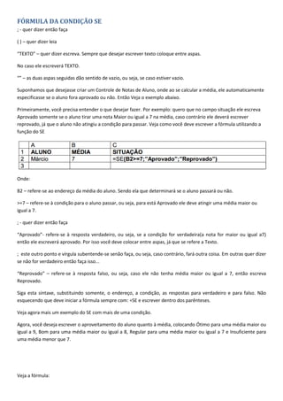 FÓRMULA DA CONDIÇÃO SE
; - quer dizer então faça
( ) – quer dizer leia
“TEXTO” – quer dizer escreva. Sempre que desejar escrever texto coloque entre aspas.
No caso ele escreverá TEXTO.
“” – as duas aspas seguidas dão sentido de vazio, ou seja, se caso estiver vazio.
Suponhamos que desejasse criar um Controle de Notas de Aluno, onde ao se calcular a média, ele automaticamente
especificasse se o aluno fora aprovado ou não. Então Veja o exemplo abaixo.
Primeiramente, você precisa entender o que desejar fazer. Por exemplo: quero que no campo situação ele escreva
Aprovado somente se o aluno tirar uma nota Maior ou igual a 7 na média, caso contrário ele deverá escrever
reprovado, já que o aluno não atingiu a condição para passar. Veja como você deve escrever a fórmula utilizando a
função do SE
Onde:
B2 – refere-se ao endereço da média do aluno. Sendo ela que determinará se o aluno passará ou não.
>=7 – refere-se à condição para o aluno passar, ou seja, para está Aprovado ele deve atingir uma média maior ou
igual a 7.
; - quer dizer então faça
“Aprovado”- refere-se à resposta verdadeiro, ou seja, se a condição for verdadeira(a nota for maior ou igual a7)
então ele escreverá aprovado. Por isso você deve colocar entre aspas, já que se refere a Texto.
; este outro ponto e vírgula subentende-se senão faça, ou seja, caso contrário, fará outra coisa. Em outras quer dizer
se não for verdadeiro então faça isso...
“Reprovado” – refere-se à resposta falso, ou seja, caso ele não tenha média maior ou igual a 7, então escreva
Reprovado.
Siga esta sintaxe, substituindo somente, o endereço, a condição, as respostas para verdadeiro e para falso. Não
esquecendo que deve iniciar a fórmula sempre com: =SE e escrever dentro dos parênteses.
Veja agora mais um exemplo do SE com mais de uma condição.
Agora, você deseja escrever o aproveitamento do aluno quanto à média, colocando Ótimo para uma média maior ou
igual a 9, Bom para uma média maior ou igual a 8, Regular para uma média maior ou igual a 7 e Insuficiente para
uma média menor que 7.
Veja a fórmula:
 