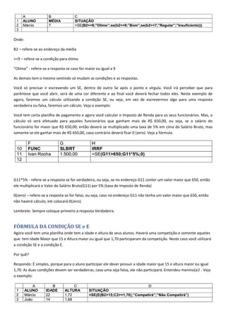 Onde:
B2 – refere-se ao endereço da média
>=9 – refere-se a condição para ótimo
“Otimo” - refere-se a resposta se caso for maior ou igual a 9
As demais tem o mesmo sentindo só mudam as condições e as respostas.
Você só precisar ir escrevendo um SE, dentro de outro Se após o ponto e vírgula. Você irá perceber que para
parêntese que você abrir, será de uma cor diferente e ao final você deverá fechar todos eles. Neste exemplo de
agora, faremos um cálculo utilizando a condição SE, ou seja, em vez de escrevermos algo para uma resposta
verdadeira ou falsa, faremos um cálculo. Veja o exemplo:
Você tem certa planilha de pagamento e agora você calcular o Imposto de Renda para os seus funcionários. Mas, o
cálculo só será efetuado para aqueles funcionários que ganham mais de R$ 650,00, ou seja, se o salário do
funcionário for maior que R$ 650,00, então deverá se multiplicado uma taxa de 5% em cima do Salário Bruto, mas
somente se ele ganhar mais de R$ 650,00, caso contrário deverá ficar 0 (zero). Veja a fórmula.
G11*5% - refere-se a resposta se for verdadeira, ou seja, se no endereço G11 conter um valor maior que 650, então
ele multiplicará o Valor do Salário Bruto(G11) por 5% (taxa do Imposto de Renda)
0(zero) – refere-se a resposta se for falso, ou seja, caso no endereço G11 não tenha um valor maior que 650, então
não haverá cálculo, ele colocará 0(zero).
Lembrete: Sempre coloque primeiro a resposta Verdadeira.
FÓRMULA DA CONDIÇÃO SE e E
Agora você tem uma planilha onde tem a idade e altura de seus alunos. Haverá uma competição e somente aqueles
que tem Idade Maior que 15 e Altura maior ou igual que 1,70 participaram da competição. Neste caso você utilizará
a condição SE e a condição E.
Por quê?
Respondo: É simples, porque para o aluno participar ele dever possuir a idade maior que 15 e altura maior ou igual
1,70. As duas condições devem ser verdadeiras, caso uma seja falsa, ele não participará. Entendeu menino(a)! . Veja
o exemplo:
 
