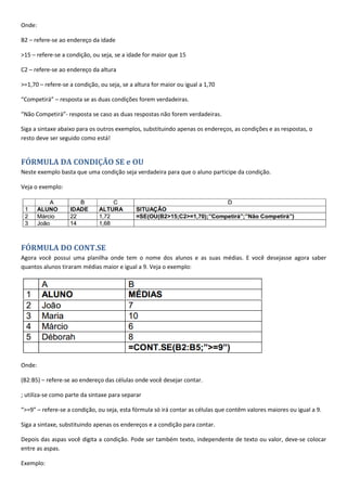 Onde:
B2 – refere-se ao endereço da idade
>15 – refere-se a condição, ou seja, se a idade for maior que 15
C2 – refere-se ao endereço da altura
>=1,70 – refere-se a condição, ou seja, se a altura for maior ou igual a 1,70
“Competirá” – resposta se as duas condições forem verdadeiras.
“Não Competirá”- resposta se caso as duas respostas não forem verdadeiras.
Siga a sintaxe abaixo para os outros exemplos, substituindo apenas os endereços, as condições e as respostas, o
resto deve ser seguido como está!
FÓRMULA DA CONDIÇÃO SE e OU
Neste exemplo basta que uma condição seja verdadeira para que o aluno participe da condição.
Veja o exemplo:
FÓRMULA DO CONT.SE
Agora você possui uma planilha onde tem o nome dos alunos e as suas médias. E você desejasse agora saber
quantos alunos tiraram médias maior e igual a 9. Veja o exemplo:
Onde:
(B2:B5) – refere-se ao endereço das células onde você desejar contar.
; utiliza-se como parte da sintaxe para separar
“>=9” – refere-se a condição, ou seja, esta fórmula só irá contar as células que contêm valores maiores ou igual a 9.
Siga a sintaxe, substituindo apenas os endereços e a condição para contar.
Depois das aspas você digita a condição. Pode ser também texto, independente de texto ou valor, deve-se colocar
entre as aspas.
Exemplo:
 