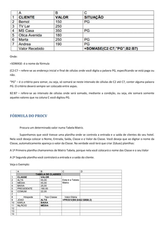 Onde:
=SOMASE- é o nome da fórmula
(C2:C7 – refere-se ao endereço inicial e final de células onde você digita a palavra PG, especificando se está paga ou
não.
“PG” – é o critério para somar, ou seja, só somará se neste intervalo de células de C2 até C7, conter alguma palavra
PG. O critério deverá sempre ser colocado entre aspas.
B2:B7 – refere-se ao intervalo de células onde será somado, mediante a condição, ou seja, ele somará somente
aqueles valores que na coluna C você digitou PG.
FÓRMULA DO PROCV
Procura um determinado valor numa Tabela Matriz.
Suponhamos que você tivesse uma planilha onde se controla a entrada e a saída de clientes do seu hotel.
Nela você deseja colocar o Nome, Entrada, Saída, Classe e o Valor da Classe. Você deseja que ao digitar o nome da
Classe, automaticamente apareça o valor da Classe. Na verdade você terá que criar 2(duas) planilhas:
A 1ª Primeira planilha chamaremos de Matriz Tabela, porque nela você colocará o nome das Classe e o seu Valor
A 2ª Segunda planilha você controlará a entrada e a saída do cliente.
Veja o Exemplo:
 