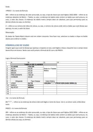 Onde:
=PROCV – é o nome da fórmula
(B9 – refere-se ao endereço do valor procurado, ou seja, o tipo da classe que você digitou $A$2:$B$6 – refere-se ao
endereço absoluto da Matriz – Tabela, ou seja, o endereço da tabela onde contem os dados que você procura, no
caso, o valor das classes. O endereço da tabela matriz sempre deve ser absoluto, para que permaneça para as
demais células (ou seja, os clientes)
2 – refere-se ao número do índice de coluna, ou seja, o número da coluna onde está os dados que você deseja que
apareça, no caso, o valor da classe.
Observação:
Os dados da Tabela Matriz devem está em ordem crescente. Para fazer isso, selecione os dados e clique no botão
abaixo para ordenar os dados.
FÓRMULA DO SE VAZIO
Imagine agora que você só deseja que apareça a resposta se caso, você digita a classe, enquanto isso o campo classe
deverá ficar em branco. Neste caso você juntará a fórmula do SE com a do PROCV.
Logo a fórmula ficaria assim:
=Se – é o nome da fórmula
B9=””;”” ; - refere-se ao endereço da célula onde você digita o nome da classe. Isto é, se estiver vazio, então deixe
vazio.
PROCV – é o nome da fórmula
(B9 – refere-se ao endereço do valor procurado, ou seja, o tipo da classe que você digitou $A$2:$B$6 – refere-se ao
endereço absoluto da Matriz – Tabela, ou seja, o endereço da tabela onde contem os dados que você procura, no
caso, o valor das classes. O endereço da tabela matriz sempre deve ser absoluto, para que permaneça para as
demais células (ou seja, os clientes)
 