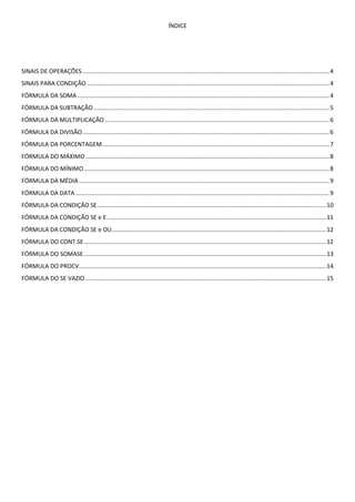 ÍNDICE
SINAIS DE OPERAÇÕES......................................................................................................................................................4
SINAIS PARA CONDIÇÃO ...................................................................................................................................................4
FÓRMULA DA SOMA.........................................................................................................................................................4
FÓRMULA DA SUBTRAÇÃO ...............................................................................................................................................5
FÓRMULA DA MULTIPLICAÇÃO ........................................................................................................................................6
FÓRMULA DA DIVISÃO......................................................................................................................................................6
FÓRMULA DA PORCENTAGEM..........................................................................................................................................7
FÓRMULA DO MÁXIMO ....................................................................................................................................................8
FÓRMULA DO MÍNIMO.....................................................................................................................................................8
FÓRMULA DA MÉDIA ........................................................................................................................................................9
FÓRMULA DA DATA ..........................................................................................................................................................9
FÓRMULA DA CONDIÇÃO SE...........................................................................................................................................10
FÓRMULA DA CONDIÇÃO SE e E.....................................................................................................................................11
FÓRMULA DA CONDIÇÃO SE e OU..................................................................................................................................12
FÓRMULA DO CONT.SE...................................................................................................................................................12
FÓRMULA DO SOMASE...................................................................................................................................................13
FÓRMULA DO PROCV......................................................................................................................................................14
FÓRMULA DO SE VAZIO ..................................................................................................................................................15
 