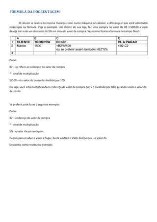 FÓRMULA DA PORCENTAGEM
O cálculo se realiza da mesma maneira como numa máquina de calcular, a diferença é que você adicionará
endereços na fórmula. Veja o exemplo. Um cliente de sua loja, fez uma compra no valor de R$ 1.500,00 e você
deseja dar a ele um desconto de 5% em cima do valor da compra. Veja como ficaria a formula no campo Desct.
Onde:
B2 – se refere ao endereço do valor da compra
* - sinal de multiplicação
5/100 – é o valor do desconto dividido por 100
Ou seja, você está multiplicando o endereço do valor da compra por 5 e dividindo por 100, gerando assim o valor do
desconto.
Se preferir pode fazer o seguinte exemplo:
Onde:
B2 – endereço do valor da compra
* - sinal de multiplicação
5% - o valor da porcentagem.
Depois para o saber o Valor a Pagar, basta subtrair o Valor da Compra – o Valor do
Desconto, como mostra no exemplo.
 