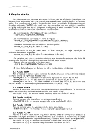 ____ Prof.Sandro – UNIPAC ____
_ Microsoft Excel _________________________________________________ Pág.: 10 ___
9. Funções simples
Para desenvolvermos fórmulas, vimos que podemos usar as referências das células e os
operadores da matemática para criarmos cálculos necessários na planilha. Porém, as fórmulas
podem ficar complexas ou grandes, de acordo com nossa necessidade. Então podemos criar
fórmulas utilizando FUNÇÕES do excel, que são comandos com um objetivo específico,
enviando parâmetros para serem calculados e retornando o valor esperado. Vamos ver seis
funções bem simples, mas antes veja algumas considerações:
. Os parâmetros são informados dentro de parênteses:
=NOME_DA_FUNÇÃO(PARÂMETROS)
. Os parâmetros são separados por ponto-e-vírgula:
=NOME_DA_FUNÇÃO(PARÂMETRO1; PARÂMETRO2; PARÂMETROn)
. Uma faixa de valores deve ser separada por dois-pontos:
=NOME_DA_FUNÇÃO(CÉLULA1:CÉLULA2)
. Dependendo da função, pode haver as duas situações, ou seja, separação de
parâmetros com faixa de valores:
=NOME_DA_FUNÇÃO(CÉLULA1:CÉLULA2; CÉLULA3:CÉLULAn)
. Se trabalhar com valores numéricos, digite-os sem formatação nenhuma (não digite R$
ou separação de milhar). Quando informar casa decimal, use a vírgula.
. Quando informar um valor texto, use aspas:
=NOME_DA_FUNÇÃO(1500; “FUSCA”; 567,15)
. O nome da função pode ser digitado em letras maiúsculas ou minúsculas.
9.1. Função SOMA
Tem o objetivo de somar o valor numérico das células enviadas como parâmetro. Veja os
exemplos abaixo e o significado de cada uma:
=SOMA(B3:B10) => está somando os valores digitados das células B3 até B10.
=SOMA(B3;B5;B10) => está somando os valores das células B3, B5 e B10.
=SOMA(B3:B10;C3:C10) => está somando os valores das células B3 até B10 e das
células C3 até C10. Poderia ser digitada assim também: =SOMA(B3:C10)
9.2. Função MÉDIA
Retorna a média dos valores das referências definidas como parâmetro. Os parâmetros
podem ser digitados da mesma maneira utilizada pela função SOMA.
=MÉDIA(B3:B10) => Retorna o valor médio da soma das células B3 a B10.
9.3. Função MÁXIMO
Retorna o maior valor dos valores enviados como parâmetro.
=MÁXIMO(B3:B10) => retorna o maior valor entre as células B3 e B10.
9.4. Função MÍNIMO
Retorna o menor valor dos valores enviados como parâmetro.
=MÍNIMO(B3:B10) => retorna o menor valor entre as células B3 e B10.
9.5. Função MAIOR
Retorna o N maior valor de um conjunto de células, onde N é uma posição desejada e
informada na função. Diferente da função Máximo, que só retorna o maior valor, a função
Maior pode retornar também o segundo maior valor, o terceiro maior valor e assim por diante.
=MAIOR(B3:B10;1) => retorna o maior valor. Semelhante à função MÁXIMO.
=MAIOR(B3:B10;2) => retorna o segundo maior valor entre B3 e B10.
 