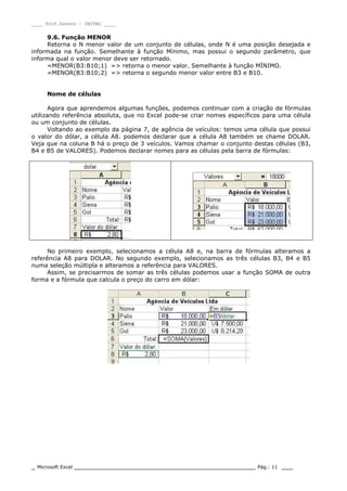 ____ Prof.Sandro – UNIPAC ____
_ Microsoft Excel _________________________________________________ Pág.: 11 ___
9.6. Função MENOR
Retorna o N menor valor de um conjunto de células, onde N é uma posição desejada e
informada na função. Semelhante à função Mínimo, mas possui o segundo parâmetro, que
informa qual o valor menor deve ser retornado.
=MENOR(B3:B10;1) => retorna o menor valor. Semelhante à função MÍNIMO.
=MENOR(B3:B10;2) => retorna o segundo menor valor entre B3 e B10.
Nome de células
Agora que aprendemos algumas funções, podemos continuar com a criação de fórmulas
utilizando referência absoluta, que no Excel pode-se criar nomes específicos para uma célula
ou um conjunto de células.
Voltando ao exemplo da página 7, de agência de veículos: temos uma célula que possui
o valor do dólar, a célula A8. podemos declarar que a célula A8 também se chame DOLAR.
Veja que na coluna B há o preço de 3 veículos. Vamos chamar o conjunto destas células (B3,
B4 e B5 de VALORES). Podemos declarar nomes para as células pela barra de fórmulas:
No primeiro exemplo, selecionamos a célula A8 e, na barra de fórmulas alteramos a
referência A8 para DOLAR. No segundo exemplo, selecionamos as três células B3, B4 e B5
numa seleção múltipla e alteramos a referência para VALORES.
Assim, se precisarmos de somar as três células podemos usar a função SOMA de outra
forma e a fórmula que calcula o preço do carro em dólar:
 