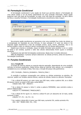 ____ Prof.Sandro – UNIPAC ____
_ Microsoft Excel _________________________________________________ Pág.: 12 ___
10. Formatação Condicional
A formatação condicional é uma opção do Excel que permite alterar a formatação de
uma célula (estilo e cor da fonte) dependendo de uma condição informada. Nesta opção
podemos usar três tipos de formatação, ou seja, criar três tipos de condição. Vá até a Barra
de Menu e escolha Formatar / Formatação Condicional e encontrará a tela a seguir:
Na primeira opção escolhemos se queremos criar uma condição fixa (valor da célula) ou
a comparação do resultado de uma fórmula. A mais utilizada é O valor da célula é. Na
segunda opção escolhemos o tipo da condição (maior, igual, menor, diferente, etc) e na
terceira opção o valor ou valores a serem comparados com as células selecionadas.
Depois que criamos a condição, clique no botão Formatar para escolher a cor e o estilo
da fonte a ser exibida, quando o valor das células selecionadas forem iguais à condição
escolhida.
É possível criar até três formatações condicionais. Basta clicar no botão Adicionar.
NÃO SE ESQUEÇA: é preciso sempre selecionar as células primeiro, antes de escolher a
Formatação Condicional.
11. Funções Condicionais
11.1. Função SE
A função SE retorna valores ou executa alguma operação, dependendo de uma condição
definida no primeiro parâmetro. Desta forma, pode-se retornar dois valores: se a condição é
verdadeira ou se a condição é falsa. Para isso, a função SE possui três parâmetros:
=SE ( Condição ; Retorno_Verdadeiro ; Retorno_Falso )
A condição é qualquer comparação com valores ou células existentes na planilha. Os
retornos podem ser simples valores literais, valores de células, textos ou cálculos. Exemplos:
* Se a célula B3 possuir um valor maior que 500 reais, exiba a palavra OK; se a célula
B3 possuir menor ou igual a 500 reais, exiba BAIXO:
=SE(B3>500; “OK” ;”BAIXO”)
* Se a célula C4 possuir a letra F, exiba a palavra FEMININO; caso contrário exiba a
palavra MASCULINO:
=SE(C4=”F”;”FEMININO”;”MASCULINO”)
* Se a célula D5 for igual a V, retorne a célula F5 com um desconto de 10 reais, senão
aumente 5 reais:
=SE(D5=”V”; F5 – 10; F5 + 5)
* Se o salário (célula B4) é menor que 500 reais, aumente 5%, senão aumente 4%:
=B4 + B4 * SE(B4<500; 5% ; 4%)
 