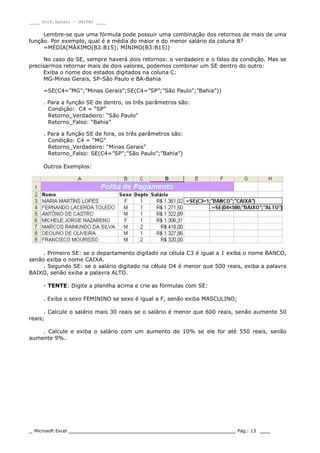 ____ Prof.Sandro – UNIPAC ____
_ Microsoft Excel _________________________________________________ Pág.: 13 ___
Lembre-se que uma fórmula pode possuir uma combinação dos retornos de mais de uma
função. Por exemplo, qual é a média do maior e do menor salário da coluna B?
=MÉDIA(MÁXIMO(B3:B15); MÍNIMO(B3:B15))
No caso do SE, sempre haverá dois retornos: o verdadeiro e o falso da condição. Mas se
precisarmos retornar mais de dois valores, podemos combinar um SE dentro do outro:
Exiba o nome dos estados digitados na coluna C:
MG-Minas Gerais, SP-São Paulo e BA-Bahia
=SE(C4=”MG”;”Minas Gerais”;SE(C4=”SP”;”São Paulo”;”Bahia”))
. Para a função SE de dentro, os três parâmetros são:
Condição: C4 = “SP”
Retorno_Verdadeiro: “São Paulo”
Retorno_Falso: “Bahia”
. Para a função SE de fora, os três parâmetros são:
Condição: C4 = “MG”
Retorno_Verdadeiro: “Minas Gerais”
Retorno_Falso: SE(C4=”SP”;”São Paulo”;”Bahia”)
Outros Exemplos:
. Primeiro SE: se o departamento digitado na célula C3 é igual a 1 exiba o nome BANCO,
senão exiba o nome CAIXA.
. Segundo SE: se o salário digitado na célula D4 é menor que 500 reais, exiba a palavra
BAIXO, senão exiba a palavra ALTO.
- TENTE: Digite a planilha acima e crie as fórmulas com SE:
. Exiba o sexo FEMININO se sexo é igual a F, senão exiba MASCULINO;
. Calcule o salário mais 30 reais se o salário é menor que 600 reais, senão aumente 50
reais;
. Calcule e exiba o salário com um aumento de 10% se ele for até 550 reais, senão
aumente 9%.
 