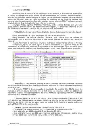 ____ Prof.Sandro – UNIPAC ____
_ Microsoft Excel _________________________________________________ Pág.: 14 ___
11.2. Função PROCV
De acordo com a condição a ser empregada numa fórmula, e a quantidade de retornos,
a função SE poderá ficar muito grande ou até impossível de ser utilizada. Podemos utilizar 7
funções SE dentro da mesma fórmula. A função PROCV, como não depende de uma condição
dentro da fórmula, pode ter várias condições de igualdade ou de faixas de valores para
retornar quantos valores quiser. Isso só é possível porque a função PROCV utiliza uma matriz
digitada dentro da própria planilha para retornar os valores.
A função PROCV significa PROCURA VERTICAL, onde a célula definida com um valor
pesquisará na primeira coluna da matriz uma comparação e, se encontrar, retornará o valor
de outra coluna da matriz. A função PROCV possui quatro parâmetros:
=PROCV(Célula_Comparação; Matriz_Digitada; Coluna_Retornada; Comparação_Igual)
Célula_Comparação: A célula que possui um valor a ser pesquisado;
Matriz_Digitada: Na própria planilha, digita-se uma coluna com os valores de
comparação com o primeiro parâmetro e nas outras colunas os valores que queremos
retornar;
Coluna_Retornada: O número da coluna da matriz que irá retornar os valores na função;
Comparação_Igual: um valor lógico: a palavra Verdadeiro ou a palavra Falso. Se for
verdadeiro, a comparação pode ser de igualdade ou de aproximação (igual ou maior que o
valor procurado até o próximo valor de comparação). Se for Falso, só pode ser de igualdade.
** ATENÇÃO ** Toda vez que informar a matriz (segundo parâmetro) sempre coloque-o
como referência absoluta, pois quando você copiar a fórmula pra baixo, ela deve continuar da
mesma forma.
. O primeiro PROCV é de comparação de igualdade. Se a célula B3 é IGUAL a um dos
valores da primeira coluna da matriz (C11 a D12, então vai pesquisar na C11 até C12) ele vai
retornar o valor da linha correspondente da coluna NÚMERO 2 (terceiro parâmetro). O FALSO
significa que só pode ser igualdade.
. O segundo PROCV é de faixa de valores. Se o primeiro parâmetro (D4) vai de 0 até
499,99 (C14 até C16) ele exibirá a palavra BAIXO; se o D4 for de 500 até 999,99 ele exibirá
MÉDIO e se D4 for 1000 ou um valor maior ele exibirá ALTO. NÃO há o quarto parâmetro,
pois VERDADEIRO já é o valor padrão.
- TENTE: Digite a planilha acima e crie as fórmulas com PROCV:
. Exiba BANCO se o departamento for 1; exiba CAIXA se o departamento for 2;
. Se o salário for até 1000 exiba LIGHT; senão exiba TÁ BOM;
. Se o salário for menor que 600 reais retorne o salário mais 50 reais; se o salário for de
600 até 1100 reais aumente 70 reais, senão aumente 100 reais.
 