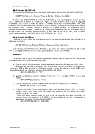 ____ Prof.Sandro – UNIPAC ____
_ Microsoft Excel _________________________________________________ Pág.: 17 ___
12.2. Função BDCONTAR
Conta quantas células da faixa informada fazem parte da condição verdadeira definida.
=BDCONTAR(Faixa_de_Células; Título_a_Contar; Células_Condição)
A sintaxe do do BDCONTAR é a mesma do BDSOMA, com a diferença de contar quantas
linhas satisfazem a tabela de condições. Agora, o mais IMPORTANTE é que o segundo
parâmetro, que possui o nome da coluna a contar, deve ser obrigatoriamente um valor
numérico. Se você escolher uma coluna que possua nomes, endereços, símbolos com caracter
ele retornará zero. Exemplo: usando a planilha da página anterior, se quisermos contar
quantos produtos são do tipo COMPUTADOR, o segundo parâmetro deve ser o título ESTOQUE
ou UNITÁRIO, que possuem valores numéricos. Não use PRODUTO ou TIPO, pois possuem
valores alfanuméricos: =BDCONTAR(A2:D9;”ESTOQUE”;B11:B12)
12.3. Função BDMÉDIA
Calcula o valor médio de uma coluna númerica, apenas das linhas que satisfazem a
tabela de condições.
=BDMÉDIA(Faixa_de_Células; Título_a_Calcular; Células_Condição)
Outra função semelhante com a BDSOMA. Ele soma os valores encontrados de acordo
com as condições definidas e divide pela quantidade de células encontradas.
Exemplos:
De acordo com a figura da planilha da página anterior, veja o resultado da criação das
fórmulas utilizando funções de banco de dados:
a. Qual é a soma do estoque dos produtos cujo preço unitário é maior que 1000 reais?
. Selecione as colunas juntamente com a linha que contém os títulos como primeiro
parâmetro (C2 a D9); escolha a célula que possui o título da coluna a somar (C2) como
segundo parâmetro e selecione a tabela de condições (F2 a F3):
=BDSOMA(C2:D9; C2; F2:F3)
b. Quantos produtos possuem estoque maior que 10 e o preço unitário menor que
1000?
=BDCONTAR(C2:D9; C2; F5:G6)
c. Qual é a média dos preços unitários dos produtos do tipo saída ou Acessório?
=BDMÉDIA(B2:D9; D2; F8:F10)
d. Quantos produtos são do tipo computador, com estoque menor que 10 e preço
unitário maior que 2000 reais OU (mais os) produtos do tipo saída com preço
unitário igual a 1200 reais?
. Note que agora usamos mais de uma linha na condição. Por isso: condições na
mesma linha correspondem a E (AND), ou seja todas devem ser verdadeiras e
quando se usa outra linha significa OU (OR).
=BDCONTAR(B2:D9; C2; B11:D13)
 