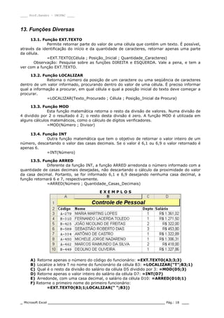 ____ Prof.Sandro – UNIPAC ____
_ Microsoft Excel _________________________________________________ Pág.: 18 ___
13. Funções Diversas
13.1. Função EXT.TEXTO
Permite retornar parte do valor de uma célula que contém um texto. É possível,
através da identificação do início e da quantidade de caracteres, retornar apenas uma parte
da célula.
=EXT.TEXTO(Célula ; Posição_Inicial ; Quantidade_Caracteres)
Observação: Pesquise sobre as funções DIREITA e ESQUERDA. Vale a pena, e tem a
ver com a função EXT.TEXTO.
13.2. Função LOCALIZAR
Retorna o número da posição de um caractere ou uma seqüência de caracteres
dentro de um valor informado, procurando dentro do valor de uma célula. É preciso informar
qual a informação a procurar, em qual célula e qual a posição inicial do texto deve começar a
procurar.
=LOCALIZAR(Texto_Procurado ; Célula ; Posição_Inicial da Procura)
13.3. Função MOD
Esta função matemática retorna o resto da divisão de valores. Numa divisão de
4 dividido por 2 o resultado é 2; o resto desta divisão é zero. A função MOD é utilizada em
alguns cálculos matemáticos, como o cálculo de dígitos verificadores.
=MOD(Número ; Divisor)
13.4. Função INT
Outra função matemática que tem o objetivo de retornar o valor inteiro de um
número, descartando o valor das casas decimais. Se o valor é 6,1 ou 6,9 o valor retornado é
apenas 6.
=INT(Número)
13.5. Função ARRED
Diferente da função INT, a função ARRED arredonda o número informado com a
quantidade de casas decimais desejadas, não descartando o cálculo da proximidade do valor
da casa decimal. Portanto, se for informado 6,1 e 6,9 desejando nenhuma casa decimal, a
função retornará 6 e 7, respectivamente.
=ARRED(Número ; Quantidade_Casas_Decimais)
E X E M P L O S
A) Retorne apenas o número do código do funcionário: =EXT.TEXTO(A3;3;3)
B) Localize a letra T no nome do funcionário da célula B3: =LOCALIZAR(“T”;B3;1)
C) Qual é o resto da divisão do salário da célula D5 dividido por 3: =MOD(D5;3)
D) Retorne apenas o valor inteiro do salário da célula D7: =INT(D7)
E) Arredonde, com uma casa decimal, o salário da célula D10: =ARRED(D10;1)
F) Retorne o primeiro nome do primeiro funcionário:
=EXT.TEXTO(B3;1;LOCALIZAR(“ “;B3))
 