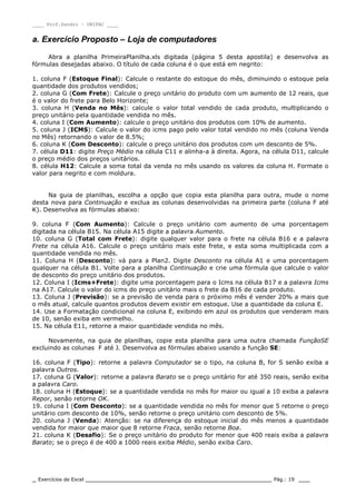 ____ Prof.Sandro – UNIPAC ____
_ Exercícios de Excel _________________________________________________ Pág.: 19 ___
a. Exercício Proposto – Loja de computadores
Abra a planilha PrimeiraPlanilha.xls digitada (página 5 desta apostila) e desenvolva as
fórmulas desejadas abaixo. O título de cada coluna é o que está em negrito:
1. coluna F (Estoque Final): Calcule o restante do estoque do mês, diminuindo o estoque pela
quantidade dos produtos vendidos;
2. coluna G (Com Frete): Calcule o preço unitário do produto com um aumento de 12 reais, que
é o valor do frete para Belo Horizonte;
3. coluna H (Venda no Mês): calcule o valor total vendido de cada produto, multiplicando o
preço unitário pela quantidade vendida no mês.
4. coluna I (Com Aumento): calcule o preço unitário dos produtos com 10% de aumento.
5. coluna J (ICMS): Calcule o valor do icms pago pelo valor total vendido no mês (coluna Venda
no Mês) retornando o valor de 8.5%;
6. coluna K (Com Desconto): calcule o preço unitário dos produtos com um desconto de 5%.
7. célula D11: digite Preço Médio na célula C11 e alinha-a à direita. Agora, na célula D11, calcule
o preço médio dos preços unitários.
8. célula H12: Calcule a soma total da venda no mês usando os valores da coluna H. Formate o
valor para negrito e com moldura.
Na guia de planilhas, escolha a opção que copia esta planilha para outra, mude o nome
desta nova para Continuação e exclua as colunas desenvolvidas na primeira parte (coluna F até
K). Desenvolva as fórmulas abaixo:
9. coluna F (Com Aumento): Calcule o preço unitário com aumento de uma porcentagem
digitada na célula B15. Na célula A15 digite a palavra Aumento.
10. coluna G (Total com Frete): digite qualquer valor para o frete na célula B16 e a palavra
Frete na célula A16. Calcule o preço unitário mais este frete, e esta soma multiplicada com a
quantidade vendida no mês.
11. Coluna H (Desconto): vá para a Plan2. Digite Desconto na célula A1 e uma porcentagem
qualquer na célula B1. Volte para a planilha Continuação e crie uma fórmula que calcule o valor
de desconto do preço unitário dos produtos.
12. Coluna I (Icms+Frete): digite uma porcentagem para o Icms na célula B17 e a palavra Icms
na A17. Calcule o valor do icms do preço unitário mais o frete da B16 de cada produto.
13. Coluna J (Previsão): se a previsão de venda para o próximo mês é vender 20% a mais que
o mês atual, calcule quantos produtos devem existir em estoque. Use a quantidade da coluna E.
14. Use a Formatação condicional na coluna E, exibindo em azul os produtos que venderam mais
de 10, senão exiba em vermelho.
15. Na célula E11, retorne a maior quantidade vendida no mês.
Novamente, na guia de planilhas, copie esta planilha para uma outra chamada FunçãoSE
excluindo as colunas F até J. Desenvolva as fórmulas abaixo usando a função SE:
16. coluna F (Tipo): retorne a palavra Computador se o tipo, na coluna B, for S senão exiba a
palavra Outros.
17. coluna G (Valor): retorne a palavra Barato se o preço unitário for até 350 reais, senão exiba
a palavra Caro.
18. coluna H (Estoque): se a quantidade vendida no mês for maior ou igual a 10 exiba a palavra
Repor, senão retorne OK.
19. coluna I (Com Desconto): se a quantidade vendida no mês for menor que 5 retorne o preço
unitário com desconto de 10%, senão retorne o preço unitário com desconto de 5%.
20. coluna J (Venda): Atenção: se na diferença do estoque inicial do mês menos a quantidade
vendida for maior que maior que 8 retorne Fraca, senão retorne Boa.
21. coluna K (Desafio): Se o preço unitário do produto for menor que 400 reais exiba a palavra
Barato; se o preço é de 400 a 1000 reais exiba Médio, senão exiba Caro.
 