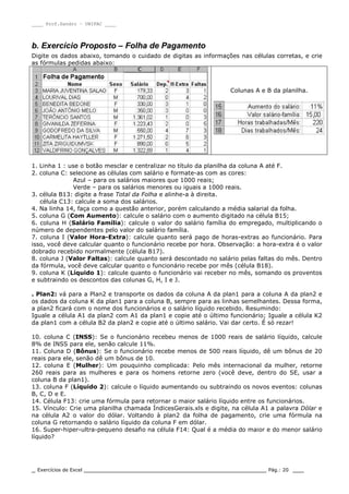 ____ Prof.Sandro – UNIPAC ____
_ Exercícios de Excel _________________________________________________ Pág.: 20 ___
b. Exercício Proposto – Folha de Pagamento
Digite os dados abaixo, tomando o cuidado de digitas as informações nas células corretas, e crie
as fórmulas pedidas abaixo:
Colunas A e B da planilha.
1. Linha 1 : use o botão mesclar e centralizar no título da planilha da coluna A até F.
2. coluna C: selecione as células com salário e formate-as com as cores:
Azul – para os salários maiores que 1000 reais;
Verde – para os salários menores ou iguais a 1000 reais.
3. célula B13: digite a frase Total da Folha e alinhe-a à direita.
célula C13: calcule a soma dos salários.
4. Na linha 14, faça como a questão anterior, porém calculando a média salarial da folha.
5. coluna G (Com Aumento): calcule o salário com o aumento digitado na célula B15;
6. coluna H (Salário Família): calcule o valor do salário família do empregado, multiplicando o
número de dependentes pelo valor do salário família.
7. coluna I (Valor Hora-Extra): calcule quanto será pago de horas-extras ao funcionário. Para
isso, você deve calcular quanto o funcionário recebe por hora. Observação: a hora-extra é o valor
dobrado recebido normalmente (célula B17).
8. coluna J (Valor Faltas): calcule quanto será descontado no salário pelas faltas do mês. Dentro
da fórmula, você deve calcular quanto o funcionário recebe por mês (célula B18).
9. coluna K (Líquido 1): calcule quanto o funcionário vai receber no mês, somando os proventos
e subtraindo os descontos das colunas G, H, I e J.
. Plan2: vá para a Plan2 e transporte os dados da coluna A da plan1 para a coluna A da plan2 e
os dados da coluna K da plan1 para a coluna B, sempre para as linhas semelhantes. Dessa forma,
a plan2 ficará com o nome dos funcionários e o salário líquido recebido. Resumindo:
Iguale a célula A1 da plan2 com A1 da plan1 e copie até o último funcionário; Iguale a célula K2
da plan1 com a célula B2 da plan2 e copie até o último salário. Vai dar certo. É só rezar!
10. coluna C (INSS): Se o funcionário recebeu menos de 1000 reais de salário líquido, calcule
8% de INSS para ele, senão calcule 11%.
11. Coluna D (Bônus): Se o funcionário recebe menos de 500 reais líquido, dê um bônus de 20
reais para ele, senão dê um bônus de 10.
12. coluna E (Mulher): Um pouquinho complicada: Pelo mês internacional da mulher, retorne
260 reais para as mulheres e para os homens retorne zero (você deve, dentro do SE, usar a
coluna B da plan1).
13. coluna F (Líquido 2): calcule o líquido aumentando ou subtraindo os novos eventos: colunas
B, C, D e E.
14. Célula F13: crie uma fórmula para retornar o maior salário líquido entre os funcionários.
15. Vínculo: Crie uma planilha chamada ÍndicesGerais.xls e digite, na célula A1 a palavra Dólar e
na célula A2 o valor do dólar. Voltando à plan2 da folha de pagamento, crie uma fórmula na
coluna G retornando o salário líquido da coluna F em dólar.
16. Super-hiper-ultra-pequeno desafio na célula F14: Qual é a média do maior e do menor salário
líquido?
 