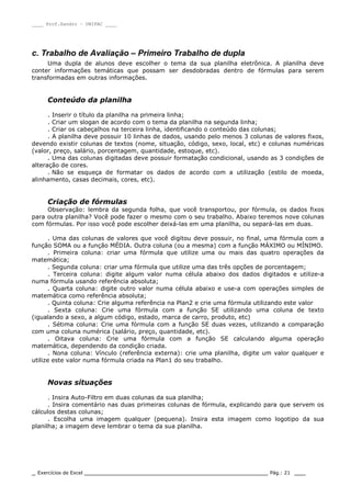 ____ Prof.Sandro – UNIPAC ____
_ Exercícios de Excel _________________________________________________ Pág.: 21 ___
c. Trabalho de Avaliação – Primeiro Trabalho de dupla
Uma dupla de alunos deve escolher o tema da sua planilha eletrônica. A planilha deve
conter informações temáticas que possam ser desdobradas dentro de fórmulas para serem
transformadas em outras informações.
Conteúdo da planilha
. Inserir o título da planilha na primeira linha;
. Criar um slogan de acordo com o tema da planilha na segunda linha;
. Criar os cabeçalhos na terceira linha, identificando o conteúdo das colunas;
. A planilha deve possuir 10 linhas de dados, usando pelo menos 3 colunas de valores fixos,
devendo existir colunas de textos (nome, situação, código, sexo, local, etc) e colunas numéricas
(valor, preço, salário, porcentagem, quantidade, estoque, etc).
. Uma das colunas digitadas deve possuir formatação condicional, usando as 3 condições de
alteração de cores.
. Não se esqueça de formatar os dados de acordo com a utilização (estilo de moeda,
alinhamento, casas decimais, cores, etc).
Criação de fórmulas
Observação: lembra da segunda folha, que você transportou, por fórmula, os dados fixos
para outra planilha? Você pode fazer o mesmo com o seu trabalho. Abaixo teremos nove colunas
com fórmulas. Por isso você pode escolher deixá-las em uma planilha, ou separá-las em duas.
. Uma das colunas de valores que você digitou deve possuir, no final, uma fórmula com a
função SOMA ou a função MÉDIA. Outra coluna (ou a mesma) com a função MÁXIMO ou MÍNIMO.
. Primeira coluna: criar uma fórmula que utilize uma ou mais das quatro operações da
matemática;
. Segunda coluna: criar uma fórmula que utilize uma das três opções de porcentagem;
. Terceira coluna: digite algum valor numa célula abaixo dos dados digitados e utilize-a
numa fórmula usando referência absoluta;
. Quarta coluna: digite outro valor numa célula abaixo e use-a com operações simples de
matemática como referência absoluta;
. Quinta coluna: Crie alguma referência na Plan2 e crie uma fórmula utilizando este valor
. Sexta coluna: Crie uma fórmula com a função SE utilizando uma coluna de texto
(igualando a sexo, a algum código, estado, marca de carro, produto, etc)
. Sétima coluna: Crie uma fórmula com a função SE duas vezes, utilizando a comparação
com uma coluna numérica (salário, preço, quantidade, etc).
. Oitava coluna: Crie uma fórmula com a função SE calculando alguma operação
matemática, dependendo da condição criada.
. Nona coluna: Vínculo (referência externa): crie uma planilha, digite um valor qualquer e
utilize este valor numa fórmula criada na Plan1 do seu trabalho.
Novas situações
. Insira Auto-Filtro em duas colunas da sua planilha;
. Insira comentário nas duas primeiras colunas de fórmula, explicando para que servem os
cálculos destas colunas;
. Escolha uma imagem qualquer (pequena). Insira esta imagem como logotipo da sua
planilha; a imagem deve lembrar o tema da sua planilha.
 