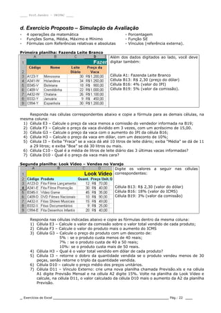 ____ Prof.Sandro – UNIPAC ____
_ Exercícios de Excel _________________________________________________ Pág.: 22 ___
d. Exercício Proposto – Simulação da Avaliação
- 4 operações da matemática - Porcentagem
- Funções Soma, Média, Máximo e Mínimo - Função SE
- Fórmulas com Referências relativas e absolutas - Vínculos (referência externa).
Primeira planilha: Fazenda Leite Branco
Além dos dados digitados ao lado, você deve
digitar também:
Célula A1: Fazenda Leite Branco
Célula B13: R$ 2,30 (preço do dólar)
Célula B16: 4% (valor do IPI)
Célula B19: 5% (valor da comissão).
Responda nas células correspondentes abaixo e copie a fórmula para as demais células, na
mesma coluna:
1) Célula E3 – Calcule o preço da vaca menos a comissão do vendedor informada na B19;
2) Célula F3 – Calcule o preço da vaca dividido em 3 vezes, com um acréscimo de 15,00.
3) Célula G3 – Calcule o preço da vaca com o aumento do IPI da célula B16;
4) Célula H3 – Calcule o preço da vaca em dólar, com um desconto de 10%;
5) Célula I3 – Exiba “Fraca” se a vaca dá até 10 litros de leite diário; exiba “Média” se dá de 11
a 29 litros; e exiba “Boa” se dá 30 litros ou mais.
6) Célula C10 - Qual é a média de litros de leite diário das 3 últimas vacas informadas?
7) Célula D10 - Qual é o preço da vaca mais cara?
Segunda planilha: Look Vídeo – Vendas no Varejo
Digite os valores a seguir nas células
correspondentes:
Célula B13: R$ 2,30 (valor do dólar)
Célula B16: 18% (valor do ICMS)
Célula B19: 3% (valor da comissão)
Responda nas células indicadas abaixo e copie as fórmulas dentro da mesma coluna:
1) Célula E3 – Calcule o valor da comissão sobre o valor total vendido de cada produto;
2) Célula F3 – Calcule o valor do produto mais o aumento do ICMS
3) Célula G3 – Calcule o preço do produto com um desconto de:
5% : se o produto custa menos de 40 reais;
7% : se o produto custa de 40 a 50 reais;
10%: se o produto custa mais de 50 reais.
4) Célula H3 – Qual é o valor total vendido em dólar de cada produto?
5) Célula I3 – retorne o dobro da quantidade vendida se o produto vendeu menos de 30
peças, senão retorne o triplo da quantidade vendida.
6) Célula D10 – calcule o preço médio dos preços unitários.
7) Célula D11 – Vínculo Externo: crie uma nova planilha chamada Previsão.xls e na célula
A1 digite Previsão Mensal e na célula A2 digite 15%. Volte na planilha da Look Vídeo e
calcule, na célula D11, o valor calculado da célula D10 mais o aumento da A2 da planilha
Previsão.
 
