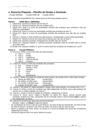 ____ Prof.Sandro – UNIPAC ____
_ Exercícios de Excel _________________________________________________ Pág.: 23 ___
e. Exercício Proposto – Planilha de Vendas e Comissão
- Função SOMASE - Função CONT.SE - Função PROCV
Abra a planilha UnipacPROCV.xls e desenvolva as fórmulas pedidas abaixo:
Parte1: CONT.SE() e SOMASE()
1. Célula B15: Quantos produtos são do tipo 3?
2. Célula C15: Quantos produtos são da unidade pc5?
3. Célula E15: Qual é a soma da quantidade vendida dos produtos que venderam mais de
7000 em quantidade?
4. Célula E16: Qual é a soma da quantidade vendida dos produtos do tipo 3?
5. Célula E17: Qual é a soma da quantidade vendida dos produtos que não são da unidade
PC5?
6. Coluna F: Calcule o total vendido de cada produto, multiplicando o preço pela quantidade.
7. Célula F15: Calcule a soma dos totais dos produtos que não são do tipo 3.
8. Célula F16: Quantos produtos ultrapassaram 20.000 reais de venda?
9. Célula F17: pequeno desafio 1: quantos produtos venderam mais de 25.000 reais e menos
de 5.000 reais?
10. Célula F18: pequeno desafio 2: qual é a soma total dos produtos da unidade pc1 e pc5?
Parte 2: Função PROCV()
11. Coluna G: Exiba o nome dos tipos de cada produto:
a. Tipo 1 - Arroz
b. Tipo 2 - Feijão
c. Tipo 3 - Supérfluos
d. Tipo 4 - Café da Manhã
e. Tipo 5 - Limpeza
12. Coluna H: Exiba o nome das unidades dos produtos:
a. Pc5 - Pacote 5 quilos
b. Pc1 - Pacote 1 quilo
c. Un - Unidade
d. Dz - Dúzia
e. Lt - Litro
f. Kg - Quilograma
13. coluna I: Exiba a situação da venda de cada produto, de acordo com o valor total vendido:
a. Menos de 5000 reais - Venda Ruim
b. De 5000 a 10.000 reais - Venda Média
c. De 10.001 a 20.000 reais - Venda Boa
d. A partir de 20.001 reais - Venda Ótima
14. Coluna J: Na célula J3, digite Vendedor e digite, para cada produto, um número de 1 a 11.
15. Coluna K: Exiba o nome do vendedor que está cadastrado na Plan2, para cada produto, de
acordo com o código digitado na coluna J.
16. Coluna L: Exiba o nome da cidade do vendedor, cadastrado na Plan2.
17. Coluna M: facim, facim: Digite A Receber na célula M3. Agora, calcule quanto cada
vendedor receberá no mês, calculando 3% de comissão sobre o total vendido mais o salário
fixo cadastrado na Plan2.
18. Coluna N: há há há há, faça essa (há há há há há):
Atenção: Digite, na Plan3 a seguinte tabela:
- Os vendedores da Zona A são do Leste Mineiro; da Zona B são da Grande BH; da Zona M são
do Vale do Mucuri; da Zona C da Terra do Café e da Zona V são do Vale do Aço.
- Qual é a mágica a ser feita: Exiba, na coluna N, o nome da Região das zonas dos vendedores
cadastrados na Plan2.
- Precisa de alguma dica? Um procv dentro do outro.
 