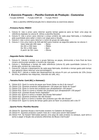 ____ Prof.Sandro – UNIPAC ____
_ Exercícios de Excel _________________________________________________ Pág.: 24 ___
f. Exercício Proposto – Planilha Controle de Produção - Costureiras
- Função SOMASE - Função CONT.SE - Função PROCV
Abra a planilha UNIPACprodução.XLS e desenvolva os exercícios abaixo:
. Primeira Parte: PROCV
1. Coluna G: Use o procv para retornar quanto tempo gasta-se para se fazer uma peça da
referência digitada na coluna B. Utilize a planilha Receita.
2. Coluna H: Use o procv para retornar o preço unitário de cada peça fabricada, e multiplique
pela quantidade para saber o total a ser pago para a facção.
3. Coluna I: Use o procv para retornar o nome do grupo de cada peça.
4. Coluna J: Crie uma matriz de A20 até B23 para mostrar as seguinte palavras na coluna J:
Valor total até 200 reais – Baixo
De 201 a 350 reais – Médio
De 351 a 500 reais – Bom
A partir de 501 reais – Ótimo
. Segunda Parte: Cálculos
5. Coluna K: Calcule o tempo que o grupo fabricou as peças, diminuindo a hora final da hora
inicial e diminuindo também o horário de intervalo.
6. Coluna L: Multiplique o tempo de cada referência (coluna G) pela quantidade (coluna C) e
divida pelo número de costureiras.
7. Coluna M: Calcule o desempenho de cada peça fabricada, dividindo o tempo gasto pelo tempo
que gastaria (deve retornar uma porcentagem).
8. Célula M17: calcule a média dos desempenhos da coluna M com um aumento de 15% (troca
de linha, problema nas máquinas, intervalo do café, etc).
. Terceira Parte: Cont.SE() e Somase()
9. Célula A15: Qual é a soma de peças que foram feitas no dia 6 de março?
10. Célula C16: Quantos produtos ultrapassaram 150 peças por fardo de roupa?
11. Célula C19: Qual é a soma dos produtos que ultrapassaram 150 peças?
12. Célula H16: Qual é a soma a receber dos produtos que ultrapassaram 150 peças?
13. Célula H19: quantas blusas foram digitadas?
14. Célula I19: Qual é a soma a receber das blusas fabricadas?
15. Célula H22: Quantos produtos não são blusas?
16. Célula I22: Qual é a soma a receber dos produtos que não são blusas?
17. Célula E19: Qual é a soma de tempo gasto para se fazer os produtos até o dia 5?
. Quarta Parte: Planilha Receita
18. Célula F4: Quantas blusas e bermudas existem no Cadastro de Estoque?
19. Célula F7: Quantos produtos custam mais de 2 reais para serem fabricados?
20. Célula F10: Se fossem fabricadas apenas uma peça de cada produto no estoque, qual seria a
soma a pagar à facção dos produtos diferentes de Blusa e bermuda?
 