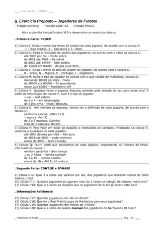 ____ Prof.Sandro – UNIPAC ____
_ Exercícios de Excel _________________________________________________ Pág.: 25 ___
g. Exercício Proposto – Jogadores de Futebol
- Função SOMASE - Função CONT.SE - Função PROCV
Abra a planilha UnipacFutebol.XLS e desenvolva os exercícios abaixo:
. Primeira Parte: PROCV
1) Coluna J: Exiba o nome dos times de futebol de cada jogador, de acordo com a coluna B:
1 – Real Madrid, 2 – Barcelona e 3 - Betis
2) Coluna K: Exiba o resultado do salário dos jogadores, de acordo com o valor da coluna C:
até 5000 por dia – Muito pobre
de 5001 até 7999 – Razoável
de 8000 até 14999 – Bom salário
de 15000 em diante – dá pra viver bem.
3) Coluna L: Exiba o nome do país de origem do jogador, de acordo com a coluna D:
B – Brasil, N – Nigéria, P – Portugal, I – Inglaterra.
4) Coluna M: Exiba o tipo de jogador de acordo com o que recebe de marketing (coluna E):
menos de 30000 por mês – Fraco
de 30000 até 80000 – Tá aprendendo
maior que 80000 – Marketeiro VIP
5) Coluna N: Quantas vezes o jogador disputou partidas pela seleção de seu país nesse ano? A
partir da informação da coluna F, qual é o tipo de jogador:
1 vez – mal cotado
de 2 a 4 – em observação
de 5 pra cima – titular absoluto.
6) Coluna O: Pelo número de esposas, vamos ver a definição de cada jogador, de acordo com a
coluna G:
nenhuma esposa: solteiro (?)
1 esposa: fiel (?)
de 2 a 5 esposas: Galinha!
Mais de 5 esposas: Harém.
7) Coluna P: Pelo valor em dólar de doações a instituições de caridade, informado na coluna H,
veremos a qualidade de cada jogador:
até 3000 dólares por mês – Pão duro
de 3001 até 9000 – pode melhorar
acima de 9000 – Bom Coração.
8) Coluna Q: Outro perfil que analisamos de cada jogador, dependendo do número de filhos,
informado na coluna I:
nenhum pestinha – Sem tempo
1 ou 2 filhos – Família Comum
de 3 a 10 – Família Coelho
acima de 10 – Ah! Eu tô maluco.
. Segunda Parte: CONT.SE e SOMASE
9) Célula C12: Qual é a soma dos salários por dia, dos jogadores que recebem menos de 3000
dólares / dia?
10) Célula F13: Quantos jogadores já jogaram mais de 3 vezes na seleção de origem, neste ano?
11) Célula H14: Qual é a soma de doações que os jogadores do Brasil já deram este ano?
. Informações Adicionais:
12) Célula C17: Quantos jogadores não são do Brasil?
13) Célula C18: Quanto o Real Madrid paga de Marketing para seus jogadores?
14) Célula C19: Quantos jogadores têm menos de 3 filhos?
15) Célula C20: Qual é a soma do salário mensal dos jogadores do Barcelona (30 dias)?
 