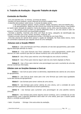 ____ Prof.Sandro – UNIPAC ____
_ Exercícios de Excel _________________________________________________ Pág.: 26 ___
h. Trabalho de Avaliação – Segundo Trabalho de dupla
Conteúdo da Planilha
. Crie uma planilha com, no mínimo, 10 linhas de dados;
. Escolha um tema qualquer, porém diferente do primeiro trabalho feito;
. A planilha deve possuir, pelo menos, 5 colunas de dados sendo:
- 1 de nome qualquer (pessoa, veículo, produto, cidade, disciplina, itens de trabalho,etc);
- 2 de agrupamentos: dados que são comuns aos nomes da primeira coluna, e que podem
se repetir (país, situação de cadastro, marca de produto, turma, série, tipo de produto, setor...)
- 2 de valores: procure inserir os valores diferentes entre si. Se uma coluna é valor em
dinheiro, a outra coluna será uma quantidade qualquer.
. Formate a planilha, inserindo uma linha com título do tema, cabeçalho de identificação das
colunas, e formate com cores, fontes, formatos, molduras, etc.
. Coloque as duas colunas de agrupamento juntas, e formate-as com Auto Filtro;
. Uma das colunas de valores deve possuir a opção de Validação. No título desta coluna, insira
um comentário explicando que naquela coluna há uma validação;
Colunas com a função PROCV
Coluna 1 – Crie uma fórmula com Procv utilizando um dos dois agrupamentos, para exibir
alguma descrição definida na matriz.
Coluna 2 – Crie outra fórmula com Procv utilizando o outro agrupamento, porém para
retornar um valor numérico que fará um cálculo numérico com uma coluna de números;
Coluna 3 – Use o Procv para retornar uma informação de uma coluna numérica;
Coluna 4 – Use o Procv para retornar algum valor de uma matriz digitada na Plan2;
Coluna 5 – Use o Procv para retornar uma porcentagem que será o aumento de uma das
colunas numéricas informadas.
Células com as funções Somase e Cont.se
Célula 1 – Use Cont.se para contar os elementos, dependendo dos valores de uma coluna
de agrupamento.
Célula 2 – Use Cont.se duas vezes para criar uma fórmula que conte duas igualdades
numa das colunas de agrupamento.
Célula 3 – Use Somase para somar valores de uma coluna;
Célula 4 – Use Somase para somar valores de uma coluna, com a condição de outra
coluna (primeiro parâmetro diferente do terceiro parâmetro);
Célula 5 – Use Somase para aumentar uma porcentagem de uma planilha externa
(Vínculo)
Célula 6 – Use Somase para somar alguma coluna numérica, com a condição de um dos
agrupamentos, mas o segundo parâmetro deve estar em uma célula, para que o usuário possa
alterar a condição quando quiser.
- Valor: 10 pontos - Entrega: Uma aula antes da avaliação.
 