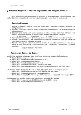 ____ Prof.Sandro – UNIPAC ____
_ Exercícios de Excel _________________________________________________ Pág.: 28 ___
j. Exercício Proposto – Folha de pagamento com funções diversas
Abra a planilha UnipacBancoDados.xls e resolva as questões abaixo, criando fórmulas com
as funções mais adequadas. O nome entre parênteses deve ser o título de cada coluna:
Funções Diversas
1. Coluna E (Estado): retorne a sigla do estado que o vendedor trabalha, localizada no
código do setor;
2. Coluna F (Sub-Setor): retorne a letra do setor de cada vendedor. É a terceira posição do
código do setor;
3. Coluna G (Sub-Nome): sem usar o resultado da coluna F, use o Procv mais Ext.Texto para
exibir o nome do sub-setor, de acordo com a letra encontrada pelo Ext.texto:
A. Alimentos B. Bebidas C. Limpeza
4. Coluna H (Nome): crie uma fórmula que retorne apenas o primeiro nome do vendedor;
5. Coluna I (Adiantamento): crie uma fórmula que retorne um terço do valor das vendas no
mês, porém, somente com a parte inteira;
6. Coluna J (Frase): crie uma frase exibindo o nome do vendedor e informando o seu sexo,
sendo M como masculino e F como feminino (use a função SE). Exemplo com o primeiro
vendedor:
Joaquim é do sexo Masculino
Funções de Bancos de Dados
. Calcule a soma da coluna Vendas no Mês, de acordo com as condições abaixo:
7. Célula B13 Vendedores de SP;
8. Célula B14: Vendedores do sexo feminino e de MG;
9. Célula B15: Vendedores do sub-setor A;
10. Célula B16: Vendedores do sub-setor A ou B;
11. Célula B17: A soma das vendas de 5.000 a 10.000 reais;
12. Célula B18: A soma das vendas do sub-setor A de vendas menores que 7000 reais;
. Calcule a média da coluna Vendas no Mês, de acordo com as condições abaixo:
13. Célula B21: Vendas menores que 4000 ou maiores que 9000 reais;
14. Célula B22: Vendas do sub-setor A e do estado de MG;
15. Célula B23: Vendas de MG maiores que 5000 reais com vendas de SP menores que 2000
. Conte quantas Vendas no Mês, de acordo com as condições abaixo:
16. Célula B26: Venda diferente de 8000 e diferente de 16000 reais;
17. Célula B27: Vendas de homens de São Paulo.
 