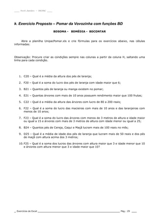____ Prof.Sandro – UNIPAC ____
_ Exercícios de Excel _________________________________________________ Pág.: 29 ___
k. Exercício Proposto – Pomar da Vovozinha com funções BD
BDSOMA - BDMÉDIA - BDCONTAR
Abra a planilha UnipacPomar.xls e crie fórmulas para os exercícios abaixo, nas células
informadas:
Observação: Procure criar as condições sempre nas colunas a partir da coluna H, saltando uma
linha para cada condição.
1. C20 – Qual é a média da altura dos pés de laranja;
2. F20 – Qual é a soma do lucro dos pés de laranja com idade maior que 6;
3. B21 – Quantos pés de laranja ou manga existem no pomar;
4. E21 – Quantas árvores com mais de 10 anos possuem rendimento maior que 100 frutas;
5. C22 – Qual é a média da altura das árvores com lucro de 80 a 200 reais;
6. F22 – Qual é a soma do lucro das macieiras com mais de 10 anos e das laranjeiras com
menos de 10 anos;
7. F23 – Qual é a soma do lucro das árvores com menos de 3 metros de altura e idade maior
ou igual a 15 e árvores com mais de 3 metros de altura com idade menor ou igual a 25;
8. B24 – Quantos pés de Cereja, Caqui e Maçã lucram mais de 100 reais no mês;
9. D25 – Qual é a média de idade dos pés de laranja que lucram mais de 50 reais e dos pés
de maçã com altura acima dos 3 metros;
10. F25 – Qual é a soma dos lucros das árvores com altura maior que 3 e idade menor que 10
e árvores com altura menor que 3 e idade maior que 10?
 