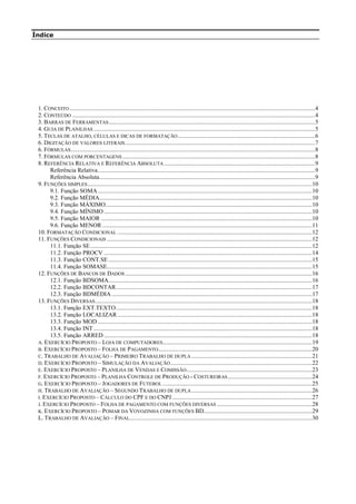 Índice
1. CONCEITO...................................................................................................................................................................4
2. CONTEÚDO .................................................................................................................................................................4
3. BARRAS DE FERRAMENTAS.........................................................................................................................................5
4. GUIA DE PLANILHAS ...................................................................................................................................................5
5. TECLAS DE ATALHO, CÉLULAS E DICAS DE FORMATAÇÃO...........................................................................................6
6. DIGITAÇÃO DE VALORES LITERAIS..............................................................................................................................7
6. FÓRMULAS..................................................................................................................................................................8
7. FÓRMULAS COM PORCENTAGENS................................................................................................................................8
8. REFERÊNCIA RELATIVA E REFERÊNCIA ABSOLUTA ....................................................................................................9
Referência Relativa................................................................................................................................................9
Referência Absoluta...............................................................................................................................................9
9. FUNÇÕES SIMPLES.....................................................................................................................................................10
9.1. Função SOMA ..............................................................................................................................................10
9.2. Função MÉDIA.............................................................................................................................................10
9.3. Função MÁXIMO.........................................................................................................................................10
9.4. Função MÍNIMO ..........................................................................................................................................10
9.5. Função MAIOR ............................................................................................................................................10
9.6. Função MENOR ...........................................................................................................................................11
10. FORMATAÇÃO CONDICIONAL .................................................................................................................................12
11. FUNÇÕES CONDICIONAIS ........................................................................................................................................12
11.1. Função SE...................................................................................................................................................12
11.2. Função PROCV ..........................................................................................................................................14
11.3. Função CONT.SE .......................................................................................................................................15
11.4. Função SOMASE........................................................................................................................................15
12. FUNÇÕES DE BANCOS DE DADOS............................................................................................................................16
12.1. Função BDSOMA.......................................................................................................................................16
12.2. Função BDCONTAR..................................................................................................................................17
12.3. Função BDMÉDIA.....................................................................................................................................17
13. FUNÇÕES DIVERSAS................................................................................................................................................18
13.1. Função EXT.TEXTO..................................................................................................................................18
13.2. Função LOCALIZAR .................................................................................................................................18
13.3. Função MOD ..............................................................................................................................................18
13.4. Função INT.................................................................................................................................................18
13.5. Função ARRED ..........................................................................................................................................18
A. EXERCÍCIO PROPOSTO – LOJA DE COMPUTADORES...................................................................................................19
B. EXERCÍCIO PROPOSTO – FOLHA DE PAGAMENTO......................................................................................................20
C. TRABALHO DE AVALIAÇÃO – PRIMEIRO TRABALHO DE DUPLA ................................................................................21
D. EXERCÍCIO PROPOSTO – SIMULAÇÃO DA AVALIAÇÃO..............................................................................................22
E. EXERCÍCIO PROPOSTO – PLANILHA DE VENDAS E COMISSÃO...................................................................................23
F. EXERCÍCIO PROPOSTO – PLANILHA CONTROLE DE PRODUÇÃO - COSTUREIRAS........................................................24
G. EXERCÍCIO PROPOSTO – JOGADORES DE FUTEBOL ...................................................................................................25
H. TRABALHO DE AVALIAÇÃO – SEGUNDO TRABALHO DE DUPLA................................................................................26
I. EXERCÍCIO PROPOSTO – CÁLCULO DO CPF E DO CNPJ.............................................................................................27
J. EXERCÍCIO PROPOSTO – FOLHA DE PAGAMENTO COM FUNÇÕES DIVERSAS ...............................................................28
K. EXERCÍCIO PROPOSTO – POMAR DA VOVOZINHA COM FUNÇÕES BD........................................................................29
L. TRABALHO DE AVALIAÇÃO – FINAL.........................................................................................................................30
 