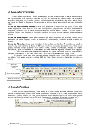 ____ Prof.Sandro – UNIPAC ____
_ Microsoft Excel _________________________________________________ Pág.: 5 ___
3. Barras de Ferramentas
Como outros aplicativos, Word, Powerpoint, Access ou FrontPage, o Excel possui barras
de ferramentas que facilitam escolher opções de formatação, manipulação de arquivos,
criação e alteração de fórmulas. Mesmo possuindo várias barras (para escolher, vá na Barra
de menu em Exibir / Barras de Ferramentas, e ative a barra que quiser), as mais utilizadas
são:
Barra de Ferramentas Padrão: Serve para executar os comandos do Excel usados com
mais frequência, como abrir ou criar uma nova planilha, copiar/colar, visualizar impressão ou
imprimir a planilha, etc. A barra de menu (Arquivo, Editar, Exibir, Inserir...) possui todas as
opções. Porém, com o tempo, é mais fácil escolher um botão do que navegar pelas opções do
menu.
Barra de Formatação: Serve para formatar os dados digitados na planilha, como tipo e
tamanho da fonte; negrito, itálico e sublinhado, alinhamento, formato moeda e cores das
fontes.
Barra de Fórmula: Serve para introduzir informações na planilha. À medida que você se
movimenta pela planilha, a Barra de Fórmula mostra o conteúdo da célula ativa. Uma célula
possui valores literais (valores fixos como nome, salário, quantidade, datas) ou valores
calculados, que na verdade é o resultado de uma fórmula digitada. Outras duas opções:
1o
. Posicionar em uma determinada célula: Na caixa de nome, digite a referência da
célula e tecle <enter>. Você vai direto para célula informada (exemplo: digite Y200).
2o
. Atribuir nome para uma ou mais células. Imagine que a célula B20 receberá o valor
do dólar. Você pode chamar a célula B20 de Valor_Dolar também, digitando na caixa de
nome.
4. Guia de Planilhas
Como foi dito anteriormente, uma pasta XLS possui mais de uma planilha. Você pode
mudar o nome dando duplo-clique sobre o nome da planilha na guia. Você pode inserir novas
planilhas, excluir, mover ou criar uma cópia de uma planilha pronta (é muito útil quando
temos planilhas de período, como folha de pagamento, receitas e despesas mensais, etc).
Barra de Formatação
Barra de Fórmulas
Barra de
Ferramentas
Padrão
Nome das planilhas na Guia de Planilha
 