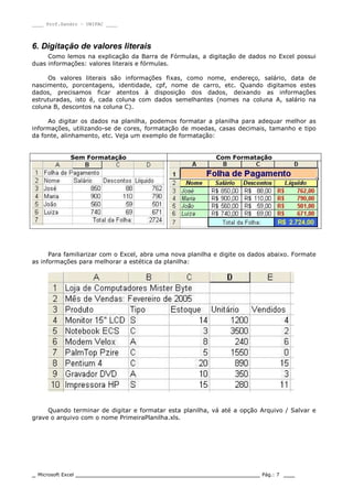 ____ Prof.Sandro – UNIPAC ____
_ Microsoft Excel _________________________________________________ Pág.: 7 ___
6. Digitação de valores literais
Como lemos na explicação da Barra de Fórmulas, a digitação de dados no Excel possui
duas informações: valores literais e fórmulas.
Os valores literais são informações fixas, como nome, endereço, salário, data de
nascimento, porcentagens, identidade, cpf, nome de carro, etc. Quando digitamos estes
dados, precisamos ficar atentos à disposição dos dados, deixando as informações
estruturadas, isto é, cada coluna com dados semelhantes (nomes na coluna A, salário na
coluna B, descontos na coluna C).
Ao digitar os dados na planilha, podemos formatar a planilha para adequar melhor as
informações, utilizando-se de cores, formatação de moedas, casas decimais, tamanho e tipo
da fonte, alinhamento, etc. Veja um exemplo de formatação:
Sem Formatação Com Formatação
Para familiarizar com o Excel, abra uma nova planilha e digite os dados abaixo. Formate
as informações para melhorar a estética da planilha:
Quando terminar de digitar e formatar esta planilha, vá até a opção Arquivo / Salvar e
grave o arquivo com o nome PrimeiraPlanilha.xls.
 