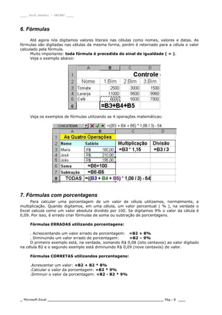 ____ Prof.Sandro – UNIPAC ____
_ Microsoft Excel _________________________________________________ Pág.: 8 ___
6. Fórmulas
Até agora nós digitamos valores literais nas células como nomes, valores e datas. As
fórmulas são digitadas nas células da mesma forma, porém é retornado para a célula o valor
calculado pela fórmula.
Muito importante: toda fórmula é precedida do sinal de igualdade ( = ).
Veja o exemplo abaixo:
Veja os exemplos de fórmulas utilizando as 4 operações matemáticas:
7. Fórmulas com porcentagens
Para calcular uma porcentagem de um valor de célula utilizamos, normalmente, a
multiplicação. Quando digitamos, em uma célula, um valor percentual ( % ), na verdade o
Excel calcula como um valor absoluta dividido por 100. Se digitamos 9% o valor da célula é
0,09. Por isso, é errado criar fórmulas de soma ou subtração de porcentagens.
Fórmulas ERRADAS utilizando porcentagens:
. Acrescentando um valor errado de porcentagem: =B2 + 8%
. Diminuindo um valor errado de porcentagem: =B2 – 9%
O primeiro exemplo está, na verdade, somando R$ 0,08 (oito centavos) ao valor digitado
na célula B2 e o segundo exemplo está diminuindo R$ 0,09 (nove centavos) do valor.
Fórmulas CORRETAS utilizandos porcentagens:
.Acrescentar um valor: =B2 + B2 * 8%
.Calcular o valor da porcentagem: =B2 * 9%
.Diminuir o valor da porcentagem: =B2 - B2 * 9%
 