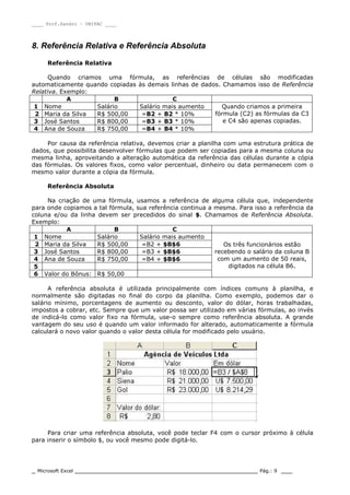 ____ Prof.Sandro – UNIPAC ____
_ Microsoft Excel _________________________________________________ Pág.: 9 ___
8. Referência Relativa e Referência Absoluta
Referência Relativa
Quando criamos uma fórmula, as referências de células são modificadas
automaticamente quando copiadas às demais linhas de dados. Chamamos isso de Referência
Relativa. Exemplo:
A B C
1 Nome Salário Salário mais aumento
2 Maria da Silva R$ 500,00 =B2 + B2 * 10%
3 José Santos R$ 800,00 =B3 + B3 * 10%
4 Ana de Souza R$ 750,00 =B4 + B4 * 10%
Quando criamos a primeira
fórmula (C2) as fórmulas da C3
e C4 são apenas copiadas.
Por causa da referência relativa, devemos criar a planilha com uma estrutura prática de
dados, que possibilita desenvolver fórmulas que podem ser copiadas para a mesma coluna ou
mesma linha, aproveitando a alteração automática da referência das células durante a cópia
das fórmulas. Os valores fixos, como valor percentual, dinheiro ou data permanecem com o
mesmo valor durante a cópia da fórmula.
Referência Absoluta
Na criação de uma fórmula, usamos a referência de alguma célula que, independente
para onde copiamos a tal fórmula, sua referência continua a mesma. Para isso a referência da
coluna e/ou da linha devem ser precedidos do sinal $. Chamamos de Referência Absoluta.
Exemplo:
A B C
1 Nome Salário Salário mais aumento
2 Maria da Silva R$ 500,00 =B2 + $B$6
3 José Santos R$ 800,00 =B3 + $B$6
4 Ana de Souza R$ 750,00 =B4 + $B$6
5
6 Valor do Bônus: R$ 50,00
Os três funcionários estão
recebendo o salário da coluna B
com um aumento de 50 reais,
digitados na célula B6.
A referência absoluta é utilizada principalmente com índices comuns à planilha, e
normalmente são digitadas no final do corpo da planilha. Como exemplo, podemos dar o
salário mínimo, porcentagens de aumento ou desconto, valor do dólar, horas trabalhadas,
impostos a cobrar, etc. Sempre que um valor possa ser utilizado em várias fórmulas, ao invés
de indicá-lo como valor fixo na fórmula, use-o sempre como referência absoluta. A grande
vantagem do seu uso é quando um valor informado for alterado, automaticamente a fórmula
calculará o novo valor quando o valor desta célula for modificado pelo usuário.
Para criar uma referência absoluta, você pode teclar F4 com o cursor próximo à célula
para inserir o símbolo $, ou você mesmo pode digitá-lo.
 