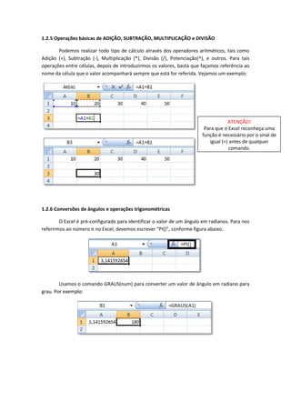 1.2.5 Operações básicas de ADIÇÃO, SUBTRAÇÃO, MULTIPLICAÇÃO e DIVISÃO

       Podemos realizar todo tipo de cálculo através dos operadores aritméticos, tais como
Adição (+), Subtração (-), Multiplicação (*), Divisão (/), Potenciação(^), e outros. Para tais
operações entre células, depois de introduzirmos os valores, basta que façamos referência ao
nome da célula que o valor acompanhará sempre que está for referida. Vejamos um exemplo:




                                                                                    ATENÇÃO!
                                                                         Para que o Excel reconheça uma
                                                                        função é necessário por o sinal de
                                                                           igual (=) antes de qualquer
                                                                                     comando.




1.2.6 Conversões de ângulos e operações trigonométricas

        O Excel é pré-configurado para identificar o valor de um ângulo em radianos. Para nos
referirmos ao número π no Excel, devemos escrever “PI()”, conforme figura abaixo.




        Usamos o comando GRAUS(num) para converter um valor de ângulo em radiano para
grau. Por exemplo:
 