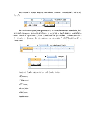 Para conversão inversa, de graus para radianos, usamos o comando RADIANOS(num).
Exemplo:




       Para realizarmos operações trigonométricas, os valores devem estar em radianos. Para
tanto podemos usar os comandos combinados de conversão de ângulo de graus para radianos
dentro da função trigonométrica, como podemos ver na figura abaixo. Observamos na barra
de fórmulas a diferença de introduzirmos os comandos “=SEN(RADIANOS(num))” e
“=SEN(num))”.




       As demais funções trigonométricas estão listadas abaixo:

       =SEN(num);

       =ASEN(num);

       =COS(num);

       =ACOS(num);

       =TAN(num);

       =ATAN(num);
 