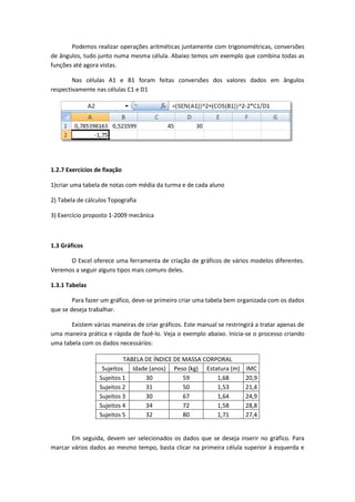 Podemos realizar operações aritméticas juntamente com trigonométricas, conversões
de ângulos, tudo junto numa mesma célula. Abaixo temos um exemplo que combina todas as
funções até agora vistas.

        Nas células A1 e B1 foram feitas conversões dos valores dados em ângulos
respectivamente nas células C1 e D1




1.2.7 Exercícios de fixação

1)criar uma tabela de notas com média da turma e de cada aluno

2) Tabela de cálculos Topografia

3) Exercício proposto 1-2009 mecânica



1.3 Gráficos

      O Excel oferece uma ferramenta de criação de gráficos de vários modelos diferentes.
Veremos a seguir alguns tipos mais comuns deles.

1.3.1 Tabelas

        Para fazer um gráfico, deve-se primeiro criar uma tabela bem organizada com os dados
que se deseja trabalhar.

       Existem várias maneiras de criar gráficos. Este manual se restringirá a tratar apenas de
uma maneira prática e rápida de fazê-lo. Veja o exemplo abaixo. Inicia-se o processo criando
uma tabela com os dados necessários:

                           TABELA DE ÍNDICE DE MASSA CORPORAL
                   Sujeitos Idade (anos) Peso (kg) Estatura (m)         IMC
                  Sujeitos 1      30           59        1,68           20,9
                  Sujeitos 2      31           50        1,53           21,4
                  Sujeitos 3      30           67        1,64           24,9
                  Sujeitos 4      34           72        1,58           28,8
                  Sujeitos 5      32           80        1,71           27,4


       Em seguida, devem ser selecionados os dados que se deseja inserir no gráfico. Para
marcar vários dados ao mesmo tempo, basta clicar na primeira célula superior à esquerda e
 