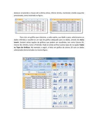 deslocar arrastando o mouse até a última célula, inferior direita, mantendo o botão esquerdo
pressionado, como mostrado na figura.




         Para criar um gráfico que relacione, a cada sujeito, sua idade e peso, selecionamos os
dados referidos e escolhe-se um tipo de gráfico adequado para os dados, através do menu
Inserir. Existem várias opções de gráficos que podem ser escolhidas, tais como Coluna 2D,
Coluna 3D, Cilindro, Cone e Pirâmide. Pode-se ainda verificar outros tipos de na opção Todos
os Tipos de Gráficos. No exemplo a seguir, é feito um gráfico de coluna 2D com os dados
selecionados demonstrados na mesma figura.
 