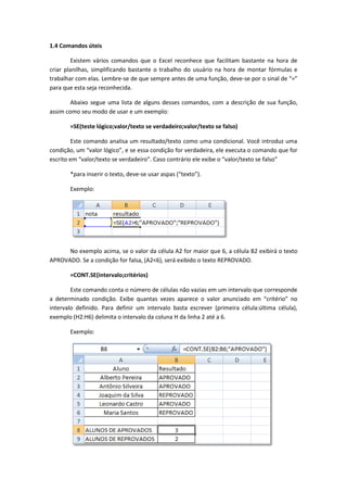 1.4 Comandos úteis

         Existem vários comandos que o Excel reconhece que facilitam bastante na hora de
criar planilhas, simplificando bastante o trabalho do usuário na hora de montar fórmulas e
trabalhar com elas. Lembre-se de que sempre antes de uma função, deve-se por o sinal de “=”
para que esta seja reconhecida.

        Abaixo segue uma lista de alguns desses comandos, com a descrição de sua função,
assim como seu modo de usar e um exemplo:

       =SE(teste lógico;valor/texto se verdadeiro;valor/texto se falso)

        Este comando analisa um resultado/texto como uma condicional. Você introduz uma
condição, um “valor lógico”, e se essa condição for verdadeira, ele executa o comando que for
escrito em “valor/texto se verdadeiro”. Caso contrário ele exibe o “valor/texto se falso”

       *para inserir o texto, deve-se usar aspas (“texto”).

       Exemplo:




      No exemplo acima, se o valor da célula A2 for maior que 6, a célula B2 exibirá o texto
APROVADO. Se a condição for falsa, (A2<6), será exibido o texto REPROVADO.

       =CONT.SE(intervalo;critérios)

        Este comando conta o número de células não vazias em um intervalo que corresponde
a determinado condição. Exibe quantas vezes aparece o valor anunciado em “critério” no
intervalo definido. Para definir um intervalo basta escrever (primeira célula:última célula),
exemplo (H2:H6) delimita o intervalo da coluna H da linha 2 até a 6.

       Exemplo:
 