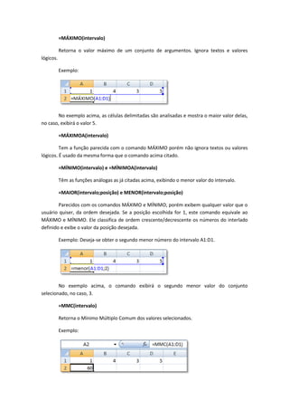 =MÁXIMO(intervalo)

           Retorna o valor máximo de um conjunto de argumentos. Ignora textos e valores
lógicos.

           Exemplo:




       No exemplo acima, as células delimitadas são analisadas e mostra o maior valor delas,
no caso, exibirá o valor 5.

           =MÁXIMOA(intervalo)

         Tem a função parecida com o comando MÁXIMO porém não ignora textos ou valores
lógicos. É usado da mesma forma que o comando acima citado.

           =MÍNIMO(intervalo) e =MÍNIMOA(intervalo)

           Têm as funções análogas as já citadas acima, exibindo o menor valor do intervalo.

           =MAIOR(intervalo;posição) e MENOR(intervalo;posição)

        Parecidos com os comandos MÁXIMO e MÍNIMO, porém exibem qualquer valor que o
usuário quiser, da ordem desejada. Se a posição escolhida for 1, este comando equivale ao
MÁXIMO e MÍNIMO. Ele classifica de ordem crescente/decrescente os números do interlado
definido e exibe o valor da posição desejada.

           Exemplo: Deseja-se obter o segundo menor número do intervalo A1:D1.




        No exemplo acima, o comando exibirá o segundo menor valor do conjunto
selecionado, no caso, 3.

           =MMC(intervalo)

           Retorna o Mínimo Múltiplo Comum dos valores selecionados.

           Exemplo:
 
