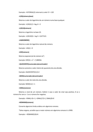 Exemplo: =FATORIAL(5) retornará o valor 5! = 120

       =LOG(número;base)

       Retorna o valor do logaritmo de um número numa base qualquer.

       Exemplo: =LOG(4;2) = log2 4 = 2

       =LOG10(número)

       Retorna o logaritmo na base 10.

       Exemplo: =LOG10(3) = log 3 = 0,477121

       =LN(NÚMERO)

       Retorna o valor do logaritmo natural do número.

       Exemplo: =LN(1) = 0

       =EXP(número)

       Retorna exponencial do número (en)

       Exemplo: EXP(2) = e2 = 7,389056

       =QUOCIENTE(numerador;denominador)

       Retorna somente o valor inteiro do quociente de uma divisão.

       Exemplo =QUOCIENTE(5;2)=2

       =MOD(numerador;denominador)

       Retorna o valor do resto de uma divisão.

       Exemplo: MOD(5;2) = 1

       =SINAL(número)

      Retorna o sinal de um número. Exibirá 1 caso o valor do sinal seja positivo, 0 se o
número for zero e -1 se o número for negativo.

       Exemplo: =SINAL(-4)=-1; =SINAL(17)=1; SINAL(0)=0

       =ROMANO(número)

       Converte algarismo hindu-arábico em algarismo romano.

       *Salvo engano, acredito que o maior número em algarismo romano é o 3999.

       Exemplo: = ROMANO(10)=X
 