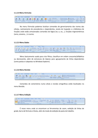 1.1.2.4 Menu Fórmulas




        No menu Fórmulas podemos localizar comandos de gerenciamento dos nomes das
células, rastreamento de precedentes e dependentes, Janela de Inspeção e a biblioteca de
funções onde estão armazenados comandos de lógica (se, e, ou,...), funções trigonométricas
(seno, cosseno,...) e outras.



1.1.2.5 Menu Dados




       Menu basicamente usado para criar filtros, classificar em ordem crescente/alfabética
ou decrescente, além de estruturas de tópicos para agrupamento de linhas dependentes
(como pastas e subpastas no Windows Explorer).



1.1.2.6 Menu Revisão




      Comandos de comentários numa célula e revisão ortográficas estão localizados no
menu Revisão.



1.1.2.7 Menu Exibição




        É nesse menu onde se encontram as ferramentas de zoom, exibição de linhas de
grade, barra de fórmula e títulos, além do modo de exibição da pasta de trabalho.
 