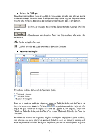 9
• Caixas de Diálogo
Quando um comando do menu precedido de reticências é ativado, este o levará a uma
Caixa de Diálogo. Ela nada mais é do que um conjunto de opções dispostas numa
mesma tela. A maioria das caixas de Diálogo vem com quatro botões em comum.
– Confirma a utilização do comando, aplicando toda mudança referente
à caixa.
– Usando para sair da caixa. Caso haja feito qualquer alteração, não
será válida.
– Similar ao botão Cancelar.
– Quando precisar de Ajuda referente ao comando utilizado.
• Modo de Exibição
O modo de exibição de Layout da Página no Excel.
Títulos de colunas.
Títulos de linhas.
Réguas de margens.
Para ver o modo de exibição, clique em Modo de Exibição de Layout da Página na
barra de ferramentas Modo de Exibição na parte inferior direita da janela. Ou
clique na guia “Modo de Exibição” na Faixa de Opções e, em seguida, clique em
“Modo de Exibição de Layout da Página” no grupo “Modos de Exibição de Pasta de
Trabalho”.
No modos de exibição de “Layout da Página” há margens de página na parte superior,
nas laterais e na parte inferior da pasta de trabalho e em um pequeno espaço azul
entre as pastas de trabalho. As réguas na parte superior e na lateral ajudam a ajustar
 