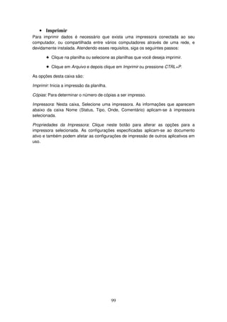 99
• Imprimir
Para imprimir dados é necessário que exista uma impressora conectada ao seu
computador, ou compartilhada entre vários computadores através de uma rede, e
devidamente instalada. Atendendo esses requisitos, siga os seguintes passos:
! Clique na planilha ou selecione as planilhas que você deseja imprimir.
! Clique em Arquivo e depois clique em Imprimir ou pressione CTRL+P.
As opções desta caixa são:
Imprimir: Inicia a impressão da planilha.
Cópias: Para determinar o número de cópias a ser impresso.
Impressora: Nesta caixa, Selecione uma impressora. As informações que aparecem
abaixo da caixa Nome (Status, Tipo, Onde, Comentário) aplicam-se à impressora
selecionada.
Propriedades da Impressora: Clique neste botão para alterar as opções para a
impressora selecionada. As configurações especificadas aplicam-se ao documento
ativo e também podem afetar as configurações de impressão de outros aplicativos em
uso.
 