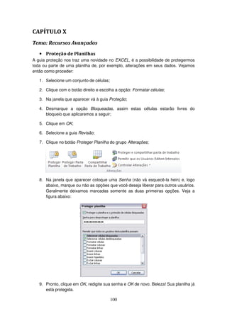 100
CAPÍTULO X
Tema: Recursos Avançados
• Proteção de Planilhas
A guia proteção nos traz uma novidade no EXCEL, é a possibilidade de protegermos
toda ou parte de uma planilha de, por exemplo, alterações em seus dados. Vejamos
então como proceder:
1. Selecione um conjunto de células;
2. Clique com o botão direito e escolha a opção: Formatar células;
3. Na janela que aparecer vá à guia Proteção;
4. Desmarque a opção Bloqueadas, assim estas células estarão livres do
bloqueio que aplicaremos a seguir;
5. Clique em OK;
6. Selecione a guia Revisão;
7. Clique no botão Proteger Planilha do grupo Alterações;
8. Na janela que aparecer coloque uma Senha (não vá esquecê-la hein) e, logo
abaixo, marque ou não as opções que você deseja liberar para outros usuários.
Geralmente deixamos marcadas somente as duas primeiras opções. Veja a
figura abaixo:
9. Pronto, clique em OK, redigite sua senha e OK de novo. Beleza! Sua planilha já
está protegida.
 