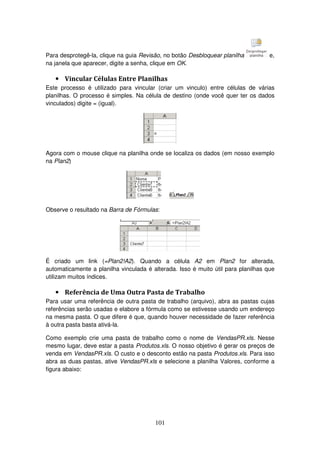 101
Para desprotegê-la, clique na guia Revisão, no botão Desbloquear planilha e,
na janela que aparecer, digite a senha, clique em OK.
• Vincular Células Entre Planilhas
Este processo é utilizado para vincular (criar um vinculo) entre células de várias
planilhas. O processo é simples. Na célula de destino (onde você quer ter os dados
vinculados) digite = (igual).
Agora com o mouse clique na planilha onde se localiza os dados (em nosso exemplo
na Plan2)
Observe o resultado na Barra de Fórmulas:
É criado um link (=Plan2!A2). Quando a célula A2 em Plan2 for alterada,
automaticamente a planilha vinculada é alterada. Isso é muito útil para planilhas que
utilizam muitos índices.
• Referência de Uma Outra Pasta de Trabalho
Para usar uma referência de outra pasta de trabalho (arquivo), abra as pastas cujas
referências serão usadas e elabore a fórmula como se estivesse usando um endereço
na mesma pasta. O que difere é que, quando houver necessidade de fazer referência
à outra pasta basta ativá-la.
Como exemplo crie uma pasta de trabalho como o nome de VendasPR.xls. Nesse
mesmo lugar, deve estar a pasta Produtos.xls. O nosso objetivo é gerar os preços de
venda em VendasPR.xls. O custo e o desconto estão na pasta Produtos.xls. Para isso
abra as duas pastas, ative VendasPR.xls e selecione a planilha Valores, conforme a
figura abaixo:
 
